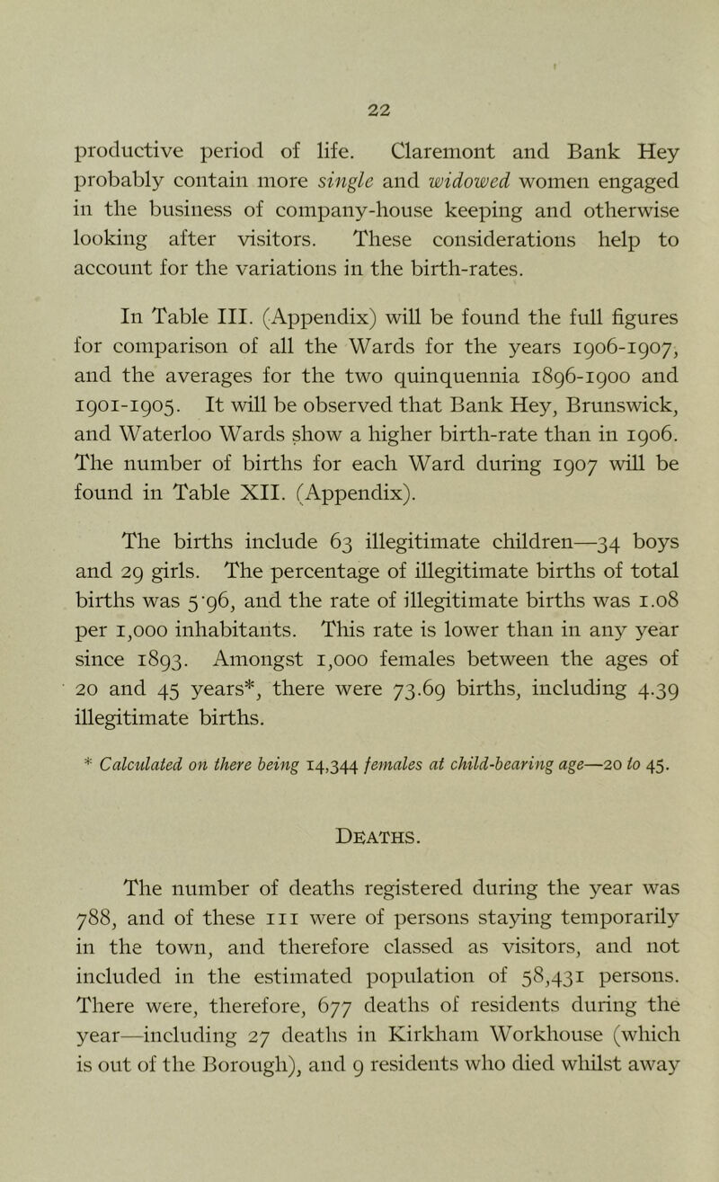 productive period of life. Claremont and Bank Hey probably contain more single and widowed women engaged in the business of company-house keeping and otherwise looking after visitors. These considerations help to account for the variations in the birth-rates. In Table III. (Appendix) will be found the full figures for comparison of all the Wards for the years 1906-1907, and the averages for the two quinquennia 1896-1900 and 1901-1905. It will be observed that Bank Hey, Brunswick, and Waterloo Wards show a higher birth-rate than in 1906. The number of births for each Ward during 1907 will be found in Table XII. (Appendix). The births include 63 illegitimate children—34 boys and 29 girls. The percentage of illegitimate births of total births was 5‘96, and the rate of illegitimate births was 1.08 per 1,000 inhabitants. This rate is lower than in any year since 1893. Amongst 1,000 females between the ages of 20 and 45 years*, there were 73.69 births, including 4.39 illegitimate births. * Calculated on there being 14,344 females at child-bearing age—20 to 45. Deaths. The number of deaths registered during the year was 788, and of these in were of persons staying temporarily in the town, and therefore classed as visitors, and not included in the estimated population of 58,431 persons. There were, therefore, 677 deaths of residents during the year—including 27 deaths in Kirkham Workhouse (which is out of the Borough), and 9 residents who died whilst away