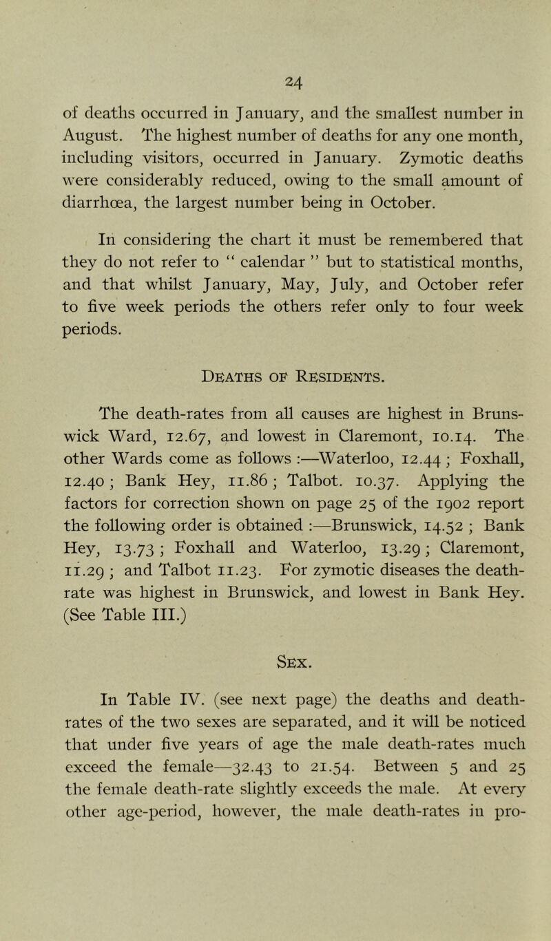 of deaths occurred in January, and the smallest number in August. The highest number of deaths for any one month, including visitors, occurred in January. Zymotic deaths were considerably reduced, owing to the small amount of diarrhoea, the largest number being in October. In considering the chart it must be remembered that they do not refer to “ calendar ” but to statistical months, and that whilst January, May, July, and October refer to five week periods the others refer only to four week periods. Deaths of Residents. The death-rates from all causes are highest in Bruns- wick Ward, 12.67, and lowest in Claremont, 10.14. The other Wards come as follows :—^Waterloo, 12.44 i FoxhaU, 12.40; Bank Hey, 11.86; Talbot. 10.37. Applying the factors for correction shown on page 25 of the 1902 report the following order is obtained :—Brunswick, 14.52 ; Bank Hey, 13.73 ; Foxhall and Waterloo, 13.29; Claremont, 11.29 i Talbot 11.23. For zymotic diseases the death- rate was highest in Brunswick, and lowest in Bank Hey. (See Table III.) Sex. In Table IV. (see next page) the deaths and death- rates of the two sexes are separated, and it will be noticed that under five years of age the male death-rates much exceed the female—32.43 to 21.54. Between 5 and 25 the female death-rate slightly exceeds the male. At every other age-period, however, the male death-rates in pro-