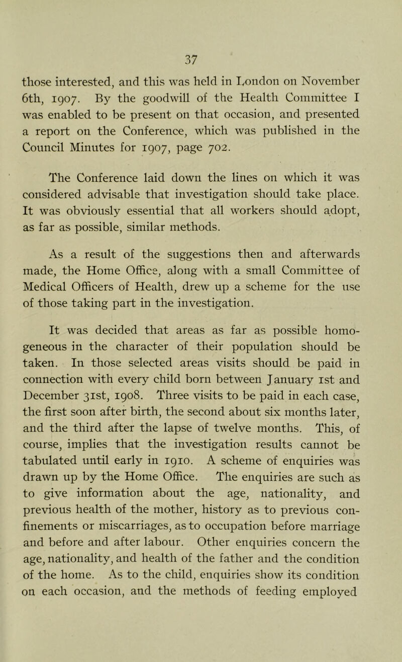 those interested, and this was held in I^ondon on November 6th, 1907. By the goodwill of the Health Committee I was enabled to be present on that occasion, and presented a report on the Conference, which was published in the Council Minutes for 1907, page 702. The Conference laid down the lines on which it was considered advisable that investigation should take place. It was obviously essential that all workers should adopt, as far as possible, similar methods. As a result of the suggestions then and afterwards made, the Home Office, along with a small Committee of Medical Officers of Health, drew up a scheme for the use of those taking part in the investigation. It was decided that areas as far as possible homo- geneous in the character of their population should be taken. In those selected areas visits should be paid in connection with every child born between January ist and December 31st, 1908. Three visits to be paid in each case, the first soon after birth, the second about six months later, and the third after the lapse of twelve months. This, of course, implies that the investigation results cannot be tabulated until early in 1910. A scheme of enquiries was drawn up by the Home Office. The enquiries are such as to give information about the age, nationality, and previous health of the mother, history as to previous con- finements or miscarriages, as to occupation before marriage and before and after labour. Other enquiries concern the age, nationality, and health of the father and the condition of the home. As to the child, enquiries show its condition on each occasion, and the methods of feeding employed