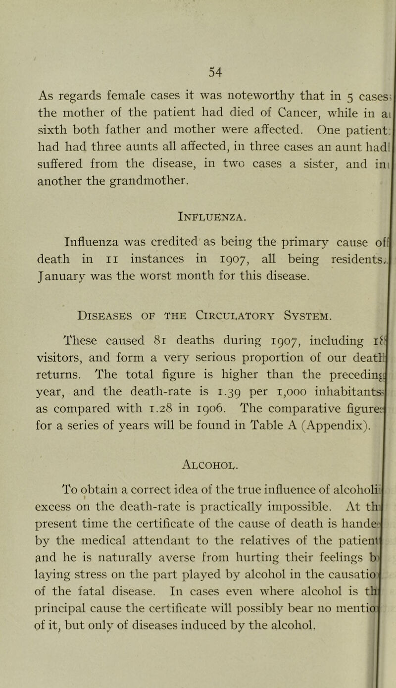 As regards female cases it was noteworthy that in 5 cases; the mother of the patient had died of Cancer^ while in ai sixth both father and mother were affected. One patient. 1 had had three aunts all affected, in three cases an aunt hadl suffered from the disease, in two cases a sister, and ini another the grandmother. Influenza. I Influenza was credited as being the primary cause oftl death in ii instances in 1907, all being residents.,! January was the worst month for this disease. | Diseases of the Circulatory System. I These caused 81 deaths during 1907, including iq visitors, and form a very serious proportion of our deatllj returns. The total figure is higher than the preceding year, and the death-rate is 1.39 per 1,000 inhabitants'! as compared with 1.28 in 1906. The comparative figures! for a series of years will be found in Table A (Appendix). I Alcohol. I To obtain a correct idea of the true influence of alcoholiij excess on the death-rate is practically impossible. At thij present time the certificate of the cause of death is hande-i by the medical attendant to the relatives of the patienlj and he is naturally averse from hurting their feelings bJ laying stress on the part played by alcohol in the causatioJ of the fatal disease. In cases even where alcohol is thj principal cause the certificate will possibly bear no mentioj of it, but only of diseases induced by the alcohol, I