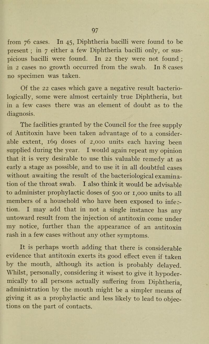 from 76 cases. In 45, Diphtheria bacilli were found to be present ; in 7 either a few Diphtheria bacilli only, or sus- picious bacilli were found. In 22 they were not found ; in 2 cases no growth occurred from the swab. In 8 cases no specimen was taken. Of the 22 cases which gave a negative result bacterio- logically, some were almost certainly true Diphtheria, but in a few cases there was an element of doubt as to the diagnosis. The facilities granted by the Council for the free supply of Antitoxin have been taken advantage of to a consider- able extent, 169 doses of 2,000 units each having been supplied during the year. I would again repeat my opinion that it is very desirable to use this valuable remedy at as early a stage as possible, and to use it in all doubtful cases without awaiting the result of the bacteriological examina- tion of the throat swab. I also think it would be advisable to administer prophylactic doses of 500 or 1,000 units to all members of a household who have been exposed to infec- tion. I may add that in not a single instance has any untoward result from the injection of antitoxin come under my notice, further than the appearance of an antitoxin rash in a few cases without any other symptoms. It is perhaps worth adding that there is considerable evidence that antitoxin exerts its good effect even if taken by the mouth, although its action is probably delayed. Whilst, personally, considering it wisest to give it hypoder- mically to all persons actually suffering from Diphtheria, administration by the mouth might be a simpler means of giving it as a prophylactic and less likely to lead to objec- tions on the part of contacts.