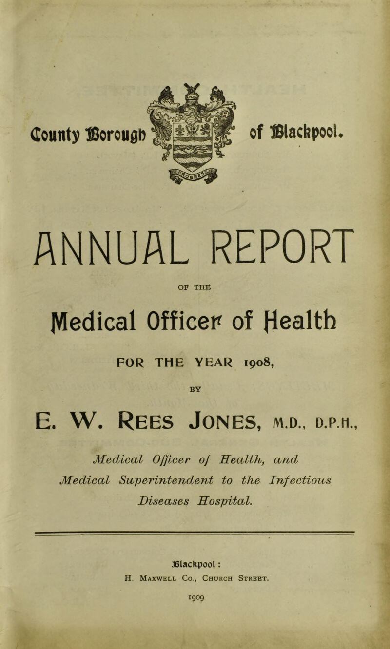 County ffioroudb of ISiacbpooU ANNUAL REPORT OF THE jVIedical Officer of Health FOR THE YEAR 1908, E. W. Rees Jones, m.d., d.p.h., Medical Officer of Health, and Medical Superintendent to the Infectious Diseases Hospital. :)BlacKpool: H. Maxwell Co., Church Street. 1909