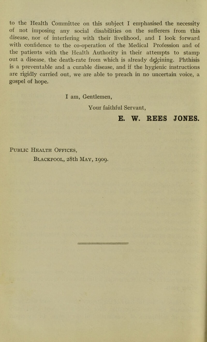 of not imposing any social disabilities on the sufferers from this disease, nor of interfering with their livelihood, and I look forward with confidence to the co-operation of the Medical Profession and of the patients with the Health Authority in their attempts to stamp out a disease, the death-rate from which is already d^ining. Phthisis is a preventable and a curable disease, and if the hygienic instructions are rigidly carried out, we are able to preach in no uncertain voice, a gospel of hope. I am, Gentlemen, Your faithful Servant, E. W. REES JONES. PuB]:,ic Health Offices, Beacepooe, 28th May, 1909.