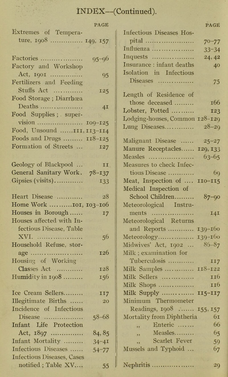 PAGE Extremes of Tempera- ture, 1908 149, 157 Factories 95-96 Factory and Workshop Act, 1901 95 Fertilizers and Feeding Stuffs Act 125 Food Storage ; Diarrhoea Deaths 41 Food Supplies ; . super- vision 109-125 Food, Unsound 111,113-114 Foods and Drugs 118-125 Formation of Streets ... 127 Geology of Blackpool ... ii General Sanitary Work. 78-137 Gipsies (visits) 133 Heart Disease 28 Home Work loi, 103-106 Houses in Borough 17 Houses affected with In- fectious Disease, Table XVI 56 Household Refuse, stor- age 126 Housing of Working Classes Act 128 Humidity in 1908 156 Ice Cream Sellers 117 Illegitimate Births 20 Incidence of Infectious Disease 58-68 Infant Rife Protection Act, 1897 84,85 Infant Mortality 34-41 Infectious Diseases 54-77 Infectious Diseases, Cases notified ; Table XV 55 PAGE Infectious Diseases Hos- pital 70-77 Influenza 33-34 Inquests 24,42 Insurance : infant deaths 40 Isolation in Infectious Diseases 75 Length of Residence of those deceased 166 Lobster, Potted 123 Lodging-houses, Common 128-129 Lung Diseases 28-29 Malignant Disease 25-27 Manure Receptacles 129,133 Measles 63-65 Measures to check Infec- tious Disease 69 Meat, Inspection of 110-115 Medical Inspection of School Children 87-90 Meteorological Instru- ments 141 Meteorological Returns and Reports 139-160 Meteorology 139-160 Midwives’ Act, 1902 ... 86-87 Milk ; examination for Tuberculosis 117 Milk Samples 118-122 Milk Sellers 116 Milk Shops 116 Milk Supply 115-117 Minimum Thermometer Readings, 1908 I55.157 Mortality from Diphtheria 61 ,, Enteric 66 ,, Measles 65 ,, Scarlet Fever 59 Mussels and Typhoid ... 67 Nephritis 29
