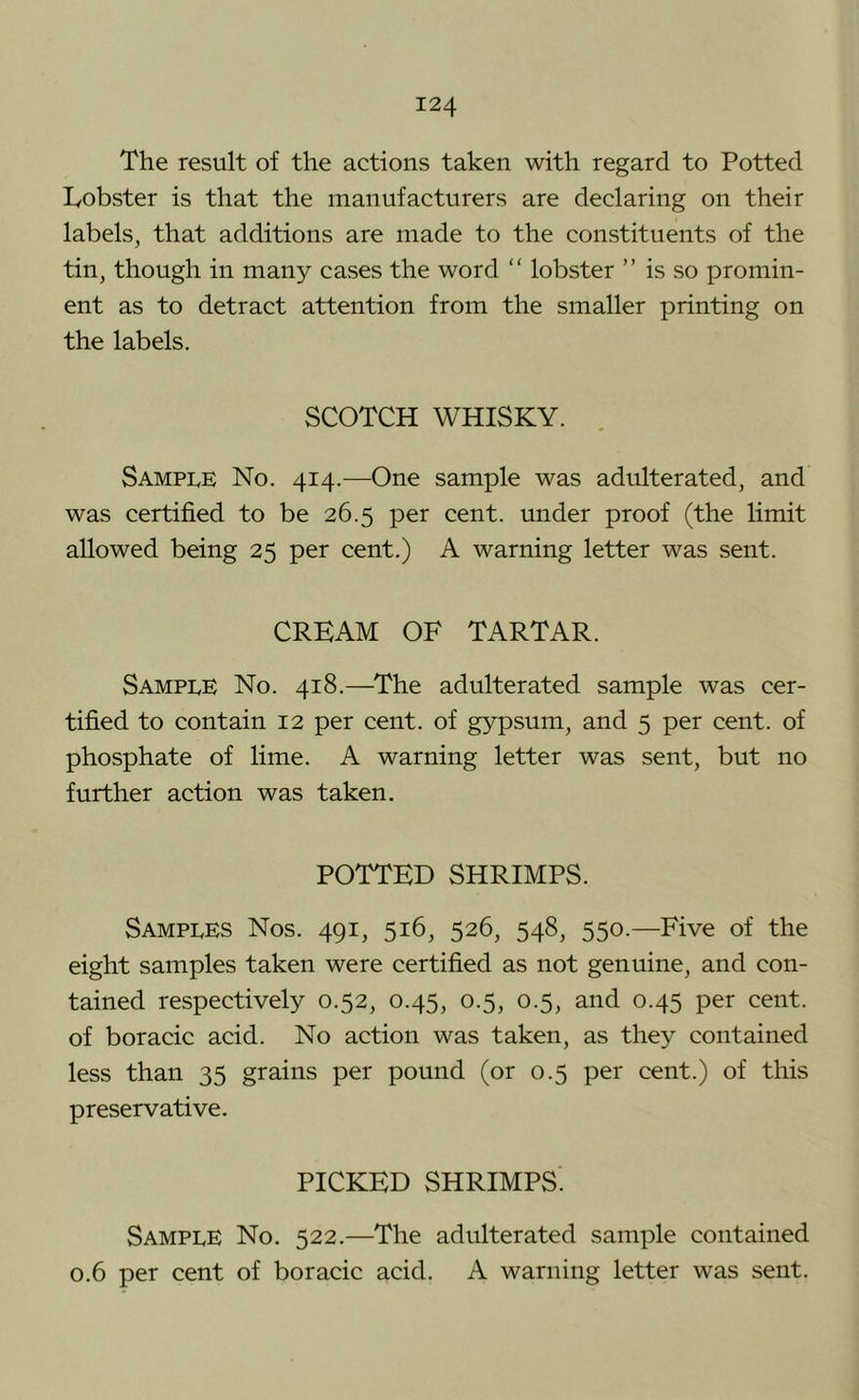 The result of the actions taken with regard to Potted lyobster is that the manufacturers are declaring on their labels, that additions are made to the constituents of the tin, though in many cases the word “ lobster ” is so promin- ent as to detract attention from the smaller printing on the labels. SCOTCH WHISKY. Sample No. 414.—One sample was adulterated, and was certified to be 26.5 per cent, under proof (the limit allowed being 25 per cent.) A warning letter was sent. CREAM OF TARTAR. Sample No. 418.—^The adulterated sample was cer- tified to contain 12 per cent, of gypsum, and 5 per cent, of phosphate of lime. A warning letter was sent, but no further action was taken. POTTED SHRIMPS. Samples Nos. 491, 516, 526, 548, 550.—Five of the eight samples taken were certified as not genuine, and con- tained respectively 0.52, 0.45, 0.5, 0.5, and 0.45 per cent, of boracic acid. No action was taken, as they contained less than 35 grains per pound (or 0.5 per cent.) of this preservative. PICKED SHRIMPS. Sample No. 522.—The adulterated sample contained 0.6 per cent of boracic acid. A warning letter was sent.