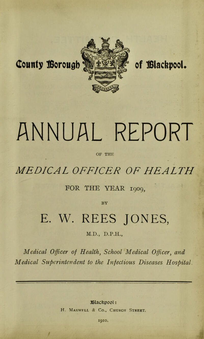 of Blackpool. ANNUAL REPORT OF THE MEDICAL OFFICER OF HEALTH FOR THE YEAR 1909, E. W. REES JONES, M.D., D.P.H., Medical Officer of Health, School Medical Offiicer, and Medical Superintendent to the Infectious Diseases Hospital. Blackpool: H. Maxwfll & Co., Church Street. 1910,