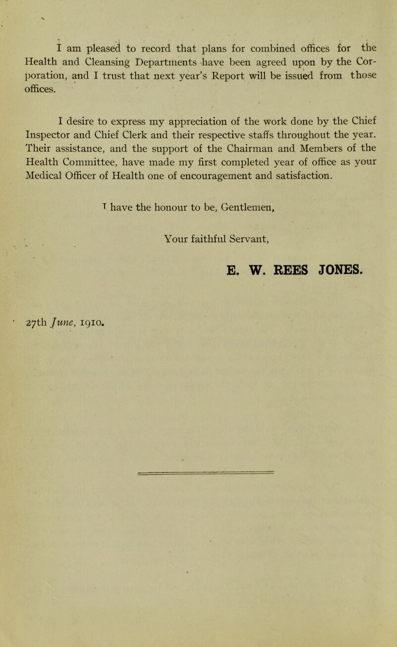 I am pleased to record that plans for combined offices for the Health and Cleansing Departments have been agreed upon by the Cor- poration, and I trust that next year’s Report will be issued from those offices. I desire to express my appreciation of the work done by the Chief Inspector and Chief Clerk and their respective staffs throughout the year. Their assistance, and the support of the Chairman and Members of the Health Committee, have made my first completed year of office as your Medical Officer of Health one of encouragement and satisfaction. T have the honour to be. Gentlemen, Your faithful Servant, E. W. BEES JONES. 27th Jmte, igio.