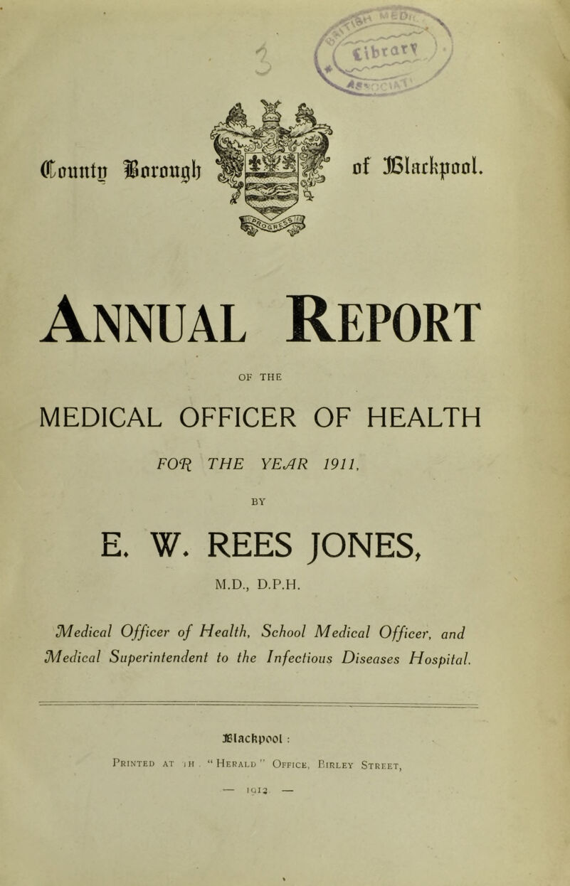 Annual Report OF THE MEDICAL OFFICER OF HEALTH FOli THE YE.,4 R 1911. E. W. REES JONES, M.D., D.P.H. Medical Officer of Health, School Medical Officer, and Medical Superintendent to the Infectious Diseases Hospital. ^Blackpool: Printed at ih “Herald” Office, Birley Street, IUI2