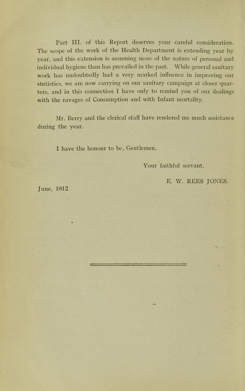 Part III. of this Report deserves your careful consideration. The scope of the work of the Health Department is extending year by year, and this extension is assuming more of the nature of personal and individual hygiene than has prevailed in the past. While general sanitary work has undoubtedly had a very marked influence in improving our statistics, we are now carrying on our sanitary campaign at closer quar- ters, and in this connection I have only to remind you of our dealings with the ravages of Consumption and with Infant mortality. Mr. Berry and the clerical staff have rendered me much assistance during the year. I have the honour to be, Gentlemen, Your faithful servant, June, 1912. E. W. REES JONES.