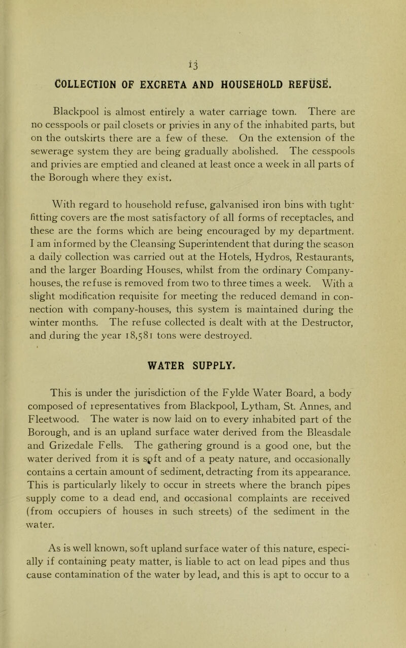 Collection of excreta and household refuse. Blackpool is almost entirely a water carriage town. There are no cesspools or pail closets or privies in any of the inhabited parts, but on the outskirts there are a few of these. On the extension of the sewerage system they are being gradually abolished. The cesspools and privies are emptied and cleaned at least once a week in all parts of the Borough where they e.xist. With regard to household refuse, galvanised iron bins with tight- fitting covers are the most satisfactory of all forms of receptacles, and these are the forms which are being encouraged by my department. I am informed by the Cleansing Superintendent that during the season a daily collection was carried out at the Hotels, Hydros, Restaurants, and the larger Boarding Houses, whilst from the ordinary Company- houses, the refuse is removed from two to three times a week. With a slight modification requisite for meeting the reduced demand in con- nection with company-houses, this system is maintained during the winter months. The refuse collected is dealt with at the Destructor, and during the year 18,581 tons were destroyed. 1 WATER SUPPLY. This is under the jurisdiction of the Fylde Water Board, a body composed of representatives from Blackpool, Lytham, St. Annes, and Fleetwood. The water is now laid on to every inhabited part of the Borough, and is an upland surface water derived from the Bleasdale and Grizedale Fells. The gathering ground is a good one, but the water derived from it is spft and of a peaty nature, and occasionally contains a certain amount of sediment, detracting from its appearance. This is particularly likely to occur in streets where the branch pipes supply come to a dead end, and occasional complaints are received (from occupiers of houses in such streets) of the sediment in the water. As is well known, soft upland surface water of this nature, especi- ally if containing peaty matter, is liable to act on lead pipes and thus cause contamination of the water by lead, and this is apt to occur to a