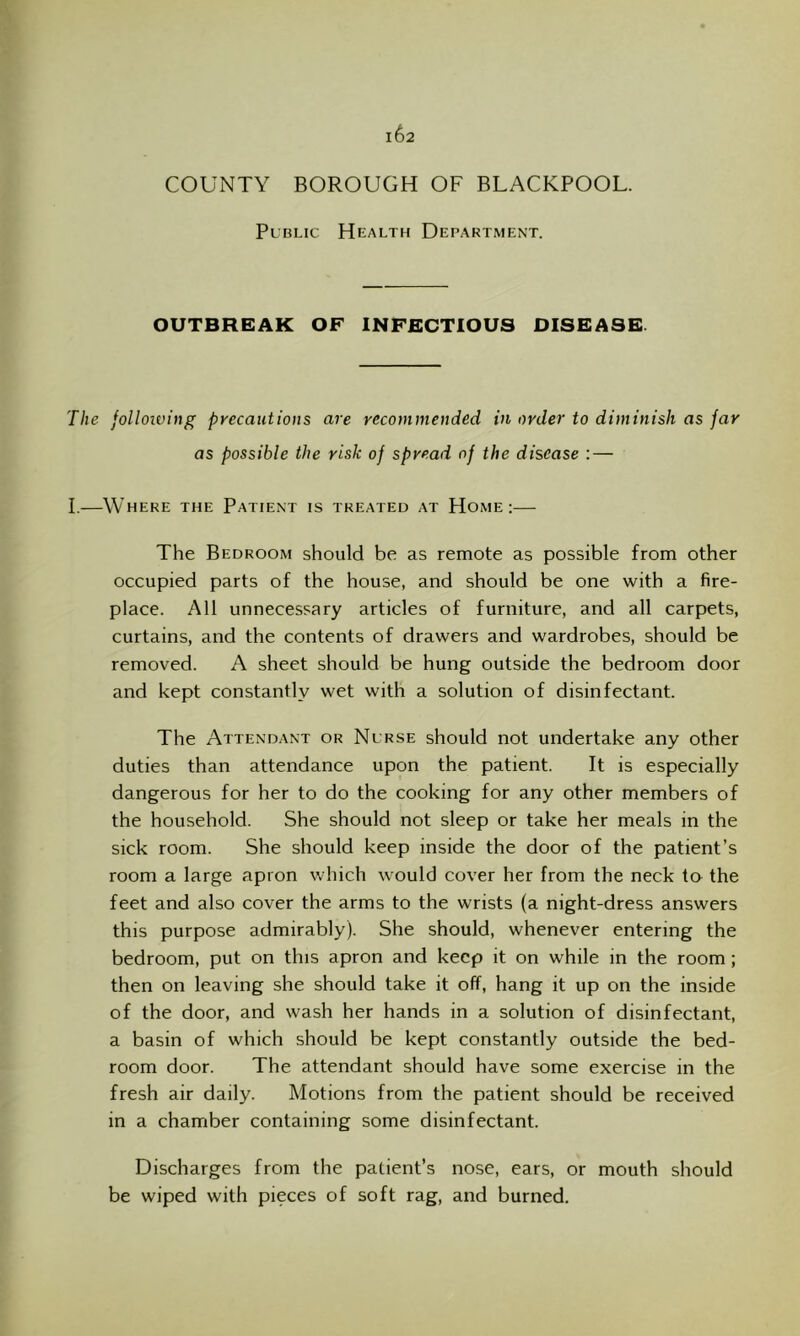 COUNTY BOROUGH OF BUACKPOOU. Public Health Department. OUTBREAK OF INFECTIOUS DISEASE The following precautions are recommended in order to diminish as far as possible the risk of spread of the disease :— I.—Where the Patient is treated at Home:— The Bedroom should be as remote as possible from other occupied parts of the house, and should be one with a fire- place. All unnecessary articles of furniture, and all carpets, curtains, and the contents of drawers and wardrobes, should be removed. A sheet should be hung outside the bedroom door and kept constantly wet with a solution of disinfectant. The Attendant or Nurse should not undertake any other duties than attendance upon the patient. It is especially dangerous for her to do the cooking for any other members of the household. She should not sleep or take her meals in the sick room. She should keep inside the door of the patient’s room a large apron which would cover her from the neck to the feet and also cover the arms to the wrists (a night-dress answers this purpose admirably). She should, whenever entering the bedroom, put on this apron and keep it on while in the room; then on leaving she should take it off, hang it up on the inside of the door, and wash her hands in a solution of disinfectant, a basin of which should be kept constantly outside the bed- room door. The attendant should have some exercise in the fresh air daily. Motions from the patient should be received in a chamber containing some disinfectant. Discharges from the patient’s nose, ears, or mouth should be wiped with pieces of soft rag, and burned.