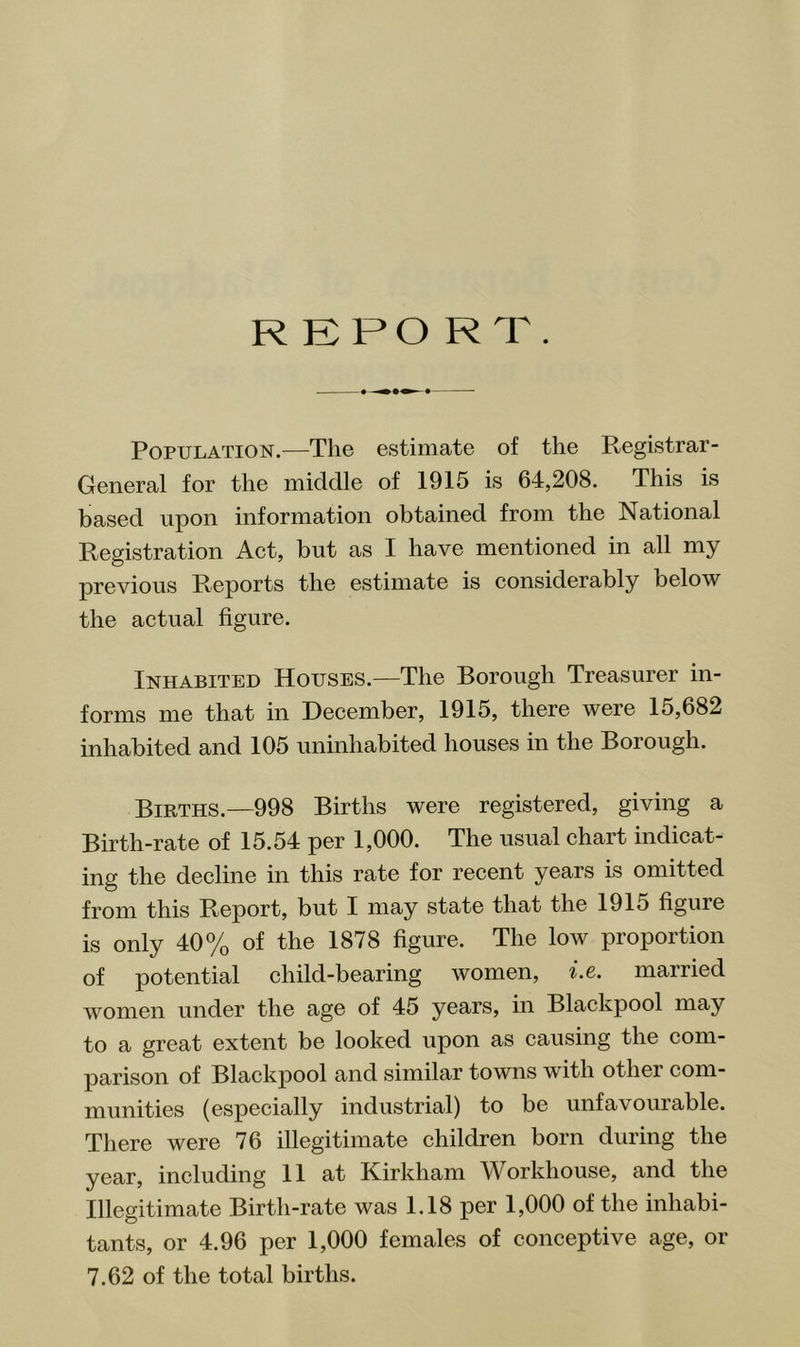 REPO RT. Population.^—The estimate of the Registrar- General for the middle of 1915 is 64,208. This is based upon information obtained from the National Registration Act, but as 1 have mentioned in all my previous Reports the estimate is considerably below the actual figure. Inhabited Houses.—The Borough Treasurer in- forms me that in December, 1915, there were 15,682 inhabited and 105 uninhabited houses in the Borough. Births.—998 Births were registered, giving a Birth-rate of 15.54 per 1,000. The usual chart indicat- ing the decline in this rate for recent years is omitted from this Report, but 1 may state that the 1915 figure is only 40% of the 1878 figure. The low proportion of potential child-bearing women, i.e. married women under the age of 45 years, in Blackpool may to a great extent be looked upon as causing the com- parison of Blackpool and similar towns with other com- munities (especially industrial) to be unfavourable. There were 76 illegitimate children born during the year, including 11 at Kirkham Workhouse, and the Illegitimate Birth-rate was 1.18 per 1,000 of the inhabi- tants, or 4.96 per 1,000 females of conceptive age, or 7.62 of the total births.