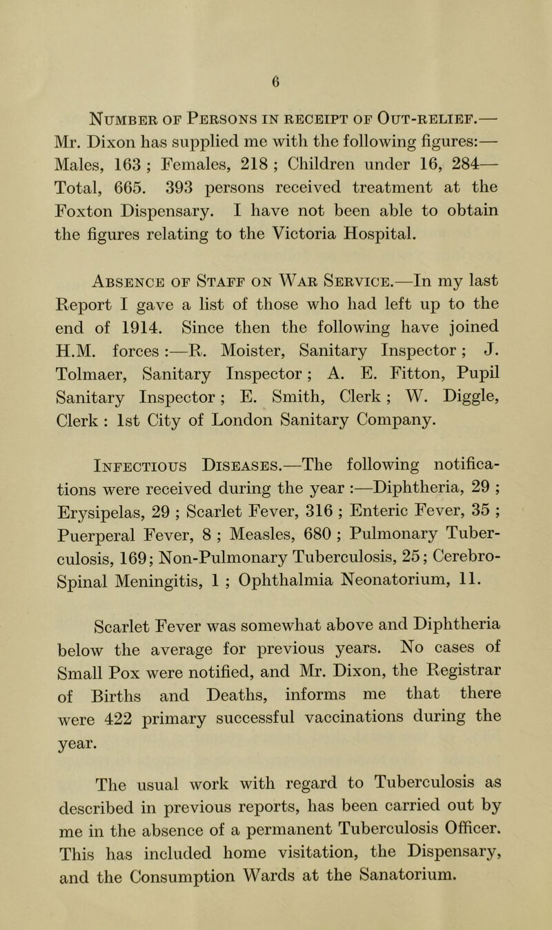 Number of Persons in receipt of Out-relief.— Mr. Dixon has supplied me with the following figures:— Males, 163 ; Females, 218 ; Children under 16, 284— Total, 665. 393 persons reeeived treatment at the Foxton Dispensary. I have not been able to obtain the figures relating to the Victoria Hospital. Absence of Staff on War Service.—In my last Report I gave a list of those who had left up to the end of 1914. Since then the following have joined H.M. forces :—R. Moister, Sanitary Inspector; J. Tolmaer, Sanitary Inspector; A. E. Fitton, Pupil Sanitary Inspector; E. Smith, Clerk; W. Diggle, Clerk : 1st City of London Sanitary Company. Infectious Diseases.—The following notifica- tions were received during the year :—Diphtheria, 29 ; Er57'sipelas, 29 ; Scarlet Fever, 316 ; Enteric Fever, 35 ; Puerperal Fever, 8 ; Measles, 680 ; Pulmonary Tuber- culosis, 169; Non-Pulmonary Tuberculosis, 25; Cerebro- Spinal Meningitis, 1 ; Ophthalmia Neonatorium, 11. Scarlet Fever was somewhat above and Diphtheria below the average for previous years. No cases of Small Pox were notified, and Mr. Dixon, the Registrar of Births and Deaths, informs me that there were 422 primary successful vaccinations during the year. The usual work with regard to Tuberculosis as described in previous reports, has been carried out by me in the absence of a permanent Tuberculosis Officer. This has included home visitation, the Dispensary, and the Consumption Wards at the Sanatorium.