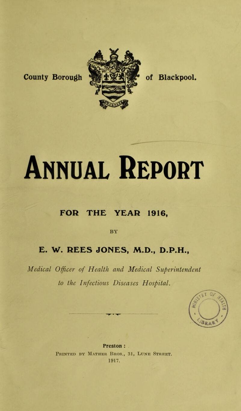 County Borough of Blackpool. Annual Heport FOR THE YEAR 1916, BY E. W. REES JONES, M.D., D.P.H., Medical Oificer of Health and Medical Superintendent to the Infectious Diseases Hospital. Preston : Printed by Mather Bros,, 31, Lune Street. 1917.