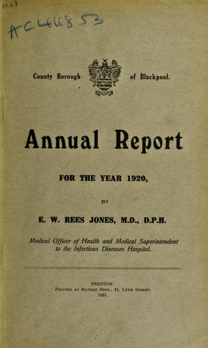 Annual Report FOR THE YEAR 1920, BY E. W. REES JONES, M.D., D.P.H. Medical Officer of health and Medical Superintendent to the Infectious Diseases Hospital. PRESTON: Printed at Mather Bros., 31, Lune Street. 1921.