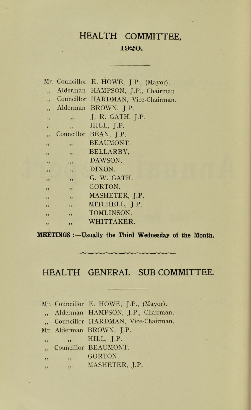 HEALTH COMMITTEE, 11)20. Mr. Councillor E. HOWE, J.P., (Mayor). •„ Alderman HAMPSON, J.P., Chairman. „ Councillor HARDMAN, Vice-Chairman. ,, Alderman BROWN, J.P. J. R. GATH, J.P. HILL, J.P. ,, Councillor BEAN, J.P. BEAUMONT. „ „ BELLARBY, „ „ DAWSON. DIXON. „ „ G. W. GATH. „ „ GORTON. „ „ MASHETER, J.P. „ „ MITCHELL, J.P. „ „ TOMLINSON. „ „ WHITTAKER. MEETINGS :—Usually the Third Wednesday of the Month. HEALTH GENERAL SUBCOMMITTEE. Mr. Councillor E. HOWE, J.P., (Mayor). ,, Alderman HAMPSON, J.P., Chairman. ,, Councillor HARDMAN, Vice-Chairman. Mr. Alderman BROWN, J.P. HILL, J.P. 3 3 3 3 Councillor BEAUMONT. „ GORTON. „ MASHETER, J.P.