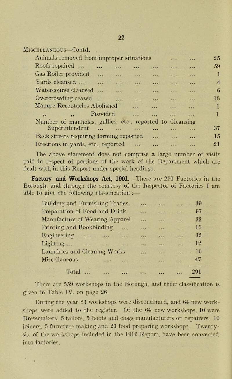 Miscellaneous—Contd. Animals removed from improper situations ... ... 25 Roofs repaired ... ... ... ... ... ... ... 59 Gas Boiler provided ... ... ... ... ... ... 1 Yards cleansed ... ... ... ... ... ... ... 4 Watercourse cleansed ... ... ... ... ... ... 6 Overcrowding ceased ... ... ... ... ... ... 18 Manure Receptacles Abolished ... ... ... ... 1 ,, ,, Provided 1 Number of manholes, gullies, etc., reported to Cleansing Superintendent ... ... ... ... ... ... 37 Back streets requiring forming reported ... ... ... 15 Erections in yards, etc., reported ... ... ... ... 21 The above statement does not comprise a large number of visits paid in respect of portions of the work of the Department which are dealt with in this Report under special headings. Factory and Workshops Act, 1901.—There are 291 Factories in the Borough, and through the courtesy of the Inspector of Factories I am able to give the following classification :— Building and Furnishing Trades 39 Preparation of Food and Drink 97 Manufacture of Wearing Apparel 33 Printing and Bookbinding 15 Engineering 32 Lighting 12 Laundries and Cleaning Works 16 Miscellaneous ... ...- 47 Total ... ... 291 There are 559 workshops in the Borough, and their classification is given in Table IV. on page 26. During the year 83 workshops were discontinued, and 64 new work- shops were added to the register. Of the 64 new workshops, 10 were Dressmakers, 5 tailors, 5 boots and clogs manufacturers or repairers, 10 joiners, 5 furniture making and 23 food preparing workshops. Twenty- six of the workshops included in the 1919 Report, have been converted into factories.