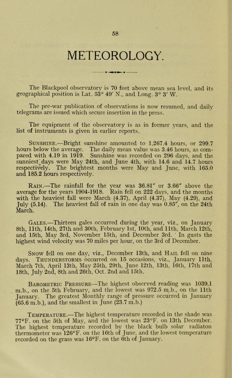 METEOROLOGY. The Blackpool observatory is 70 feet above mean sea level, and its geographical position is Lat. 53° 49' N., and Long. 3° 3' W. The pre-war publication of observations is now resumed, and daily telegrams are issued which secure insertion in the press. The equipment of the observatory is as in former years, and the list of instruments is given in earlier reports. Sunshine.—Bright sunshine amounted to 1,267.4 hours, or 299.7 hours below the average. The daily mean value was 3.46 hours, as com- pared with 4.19 in 1919. Sunshine was recorded on 296 days, and the sunniesTdays were May 24th, and June 4th, with 14.6 and 14.7 hours respectively. The brightest months were May and June, with 165.0 and 185.2 hours respectively. Rain.—The rainfall for the year was 36.81 or 3.66 above the average for the years 1904-1918. Rain fell on 222 days, and the months with the heaviest fall were March (4.37), April (4.37), May (4.29), and July (5.14). The heaviest fall of rain in one day was 0.85, on the 24th March. Gales.—Thirteen gales occurred during the year, viz., on January 8th, 11th, 14th, 27th and 30th, February 1st, 10th, and 11th, March 12th, and 15th, May 3rd, November 15th, and December 3rd. ' In gusts the highest wind velocity was 70 miles per hour, on the 3rd of December. Snow fell on one day, viz., December 13th, and Hail fell on nine days. Thunderstorms occurred on 15 occasions, viz,, January 11th, March 7th, April 13th, May 25th, 29th, June 12th, 13th, 16th, 17th and 18th, July 2nd, 8th and 26th, Oct. 2nd and 15th. Barometric Pressure—The highest observed reading was 1039.1 m.b., on the 5th February, and the lowest was 972.5 m.b., on the 11th January. The greatest Monthly range of pressure occurred in January (65.6 m.b.), and the smallest in June (23.7 m.b.) Temperature.—The highest temperature recorded in the shade was 77°F. on the 5th of May, and the lowest was 23°F. on 13th December. The highest temperature recorded by the black bulb solar radiaton thermometer was 126°F. on the 16th of June, and the lowest temperature recorded on the grass was 16°F. on the 6th of January.