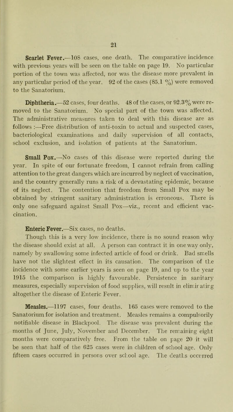 Scarlet Fever.—108 cases, one death. The comparative incidence with pre\'ious years will be seen on the table on page 19. No particular portion of the town was affected, nor was the disease more prevalent in any particular period of the year. 92 of the cases (85.1 %) were removed to the Sanatorium. Diphtheria.—52 cases, four deaths. 48 of the cases, or 92.3% were re- moved to the Sanatorium. No special part of the town was affected. The administrative measures taken to deal with this disease are as follows :—Free distribution of anti-toxin to actual and suspected cases, bacteriological examinations and daily supervision of all contacts, school exclusion, and isolation of patients at the Sanatorium.. Small Pox.—No cases of this disease were reported during the year. In spite of our fortunate freedom, I cannot refrain from calling attention to the great dangers which are incurred by neglect of vaccination, and the country generally runs a risk of a devastating epidemic, because of its neglect. The contention that freedom from Small Pox may be obtained by stringent sanitary administration is erroneous. There is only one safeguard against Small Pox—^viz., recent and efficient vac- cination. Enteric Fever.—Six cases, no deaths. Though this is a very low incidence, there is no sound reason why the disease should exist at all. A person can contract it in oneway only, namely by swallowing some infected article of food or drink. Bad smells have not the slightest effect in its causation. The comparison of the incidence with some earlier years is seen on page 19, and up to the 5'ear 1915 the comparison is highly favourable. Persistence in sanitar}^ measures, especially supervision of food supplies, will result in elimiralirg altogether the disease of Enteric Fever. Measles.—1197 cases, four deaths. 165 cases were removed to the Sanatorium for isolation and treatment. Measles remains a compulsorily notifiable disease in Blackpool. The disease was prevalent during the months of June, July, November and December. The remaining eight months were comparatively free. From the table on page 20 it will be seen that half of the 625 cases were in children of school age. Only fifteen cases occurred in persons over school age. The deaths ocenrred