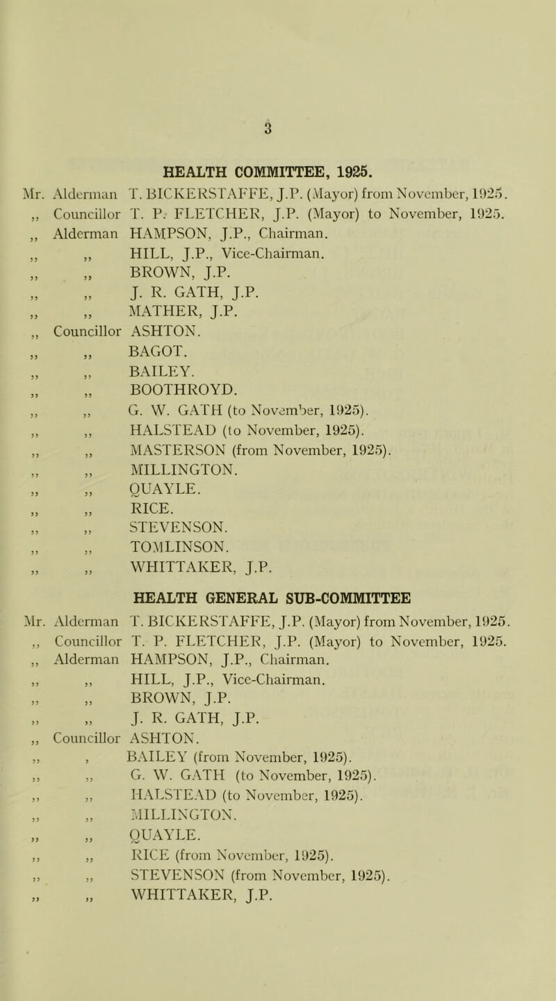 HEALTH COMMITTEE, 1925. Mr. Alderman T. BICKERSTAFFE, J.P. (Mayor) from November, 1!)25. „ Councillor T. P. FLETCHER, J.P. (Mayor) to November, 1925. ,, Alderman HAMPSON, J.P., Chairman. ,, ,, HILL, J.P., Vice-Chairman. BROWN, J.P. J. R. GATH, J.P. MATHER, J.P. ,, Councillor ASHTON. JJ BAGOT. BAILEY. BOOTHROYD. „ „ G. W. GATH (to November, 1925). ,, ,, HALSTEAD (to November, 1925). ,, ,, MASTERSON (from November, 1925). „ „ MILLINGTON. „ „ OUAYLE. „ „ RICE. „ „ STEVENSON. „ „ TOMLINSON. „ „ WHITTAKER, J.P. HEALTH GENERAL SUB-COMMITTEE Mr. Alderman T. BICKERSTAFFE, J.P. (Mayor) from November, 1925. ,, Councillor T. P. FLETCHER, J.P. (Mayor) to November, 1925. ,, Alderman HAMPSON, J.P., Chairman. ,, ,, HILL, T.P., Vice-Chairman. BROWN, J.P. J. R. GATH, J.P. ,, Councillor ASHTON. „ , BAILEY (from November, 1925). ,, ,, G. W. GATH (to November, 1925). ,, ,, HALSTEAD (to November, 1925). „ „ MILLINGTON. OUAYLE. ,, ,, RICE (from November, 1925). ,, ,, STEVENSON (from November, 1925). „ „ WHITTAKER, J.P.