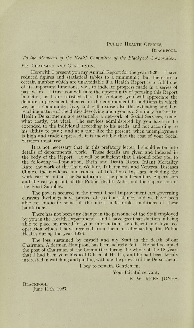 Public Health Offices, Blackpool. To the Members of the Health Committee of the Blackpool Corporation. Mr. Chairman and Gentlemen, Herewith I present you my Annual Report for the year 1926. I have reduced hgures and statistical tables to a minimum ; but there are a certain number which are unavoidable if a Health Report is to fulfil one of its important functions, viz., to indicate progress made in a series of past years. I trust you will take the opportunity of perusing this Report in detail, as I am satished that, by so doing, you will appreciate the definite improvement effected in the environmental conditions in which we, as a community, live, and will realise also the extending and far- reaching nature of the duties devolving upon you as a Sanitary Authority. Health Departments are essentially a network of Social Services, some- what costly, yet vital. Ihe services administered by you have to be extended to the individual according to his needs, and not according to his ability to pay ; and at a time like the present, when unemployment is high and trade depressed, it is inevitable that the cost of your Social Services must rise. It is not necessary that, in this prefatory letter, I should enter into details of departmental work. These details are given and indexed in the body of the Report. It will be sufficient that I should refer you to the following :—Population, Birth and Death Rates, Infant Mortality Rate, the work of the Child Welfare, Tuberculosis and Venereal Diseases Clinics, the incidence and control of Infectious Diseases, including the work carried out at the Sanatorium ; the general Sanitary Supervision and the carrying out of the Public Health Acts, and the supervision of the Food Supplies. The powers secured in the recent Local Improvement x\ct governing caravan dwellings have proved of great assistance, and we have been able to eradicate some of the most undesirable conditions of these habitations. There has not been any change in the personnel of the Staff employed by you in the Health Department ; and I have great satisfaction in being able to place on record for your information the efficient and loyal co- operation which I have received from them in safeguarding the Public Health during the year 1926. The loss sustained by myself and my Staff in the death of our Chairman, Alderman Hampson, has been acutely felt. He had occupied the post of Chairman of the Committee during the whole of the 18 years that I had been your Medical Officer of Health, and he had been keenly interested in watching and guiding with me the growth of the Department. I beg to remain. Gentlemen, Your faithful servant, E. W. REES JONES. Blackpool.