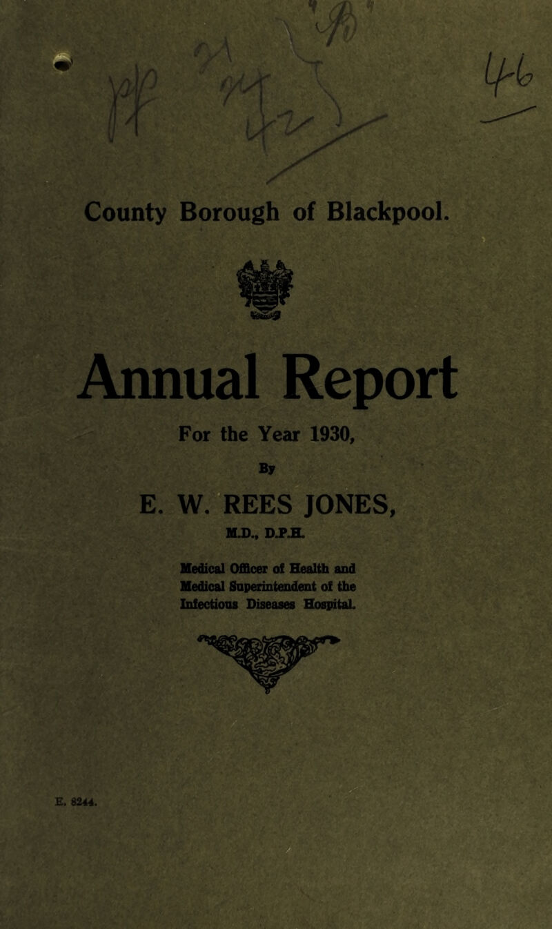 County Borough of Blackpool, j-x Annual Report For the Year 1930, By E. W.REES JONES, MJ)., Medical Officer of Blealth and Medical Snperintendent of the Infections Diseases HospitaL