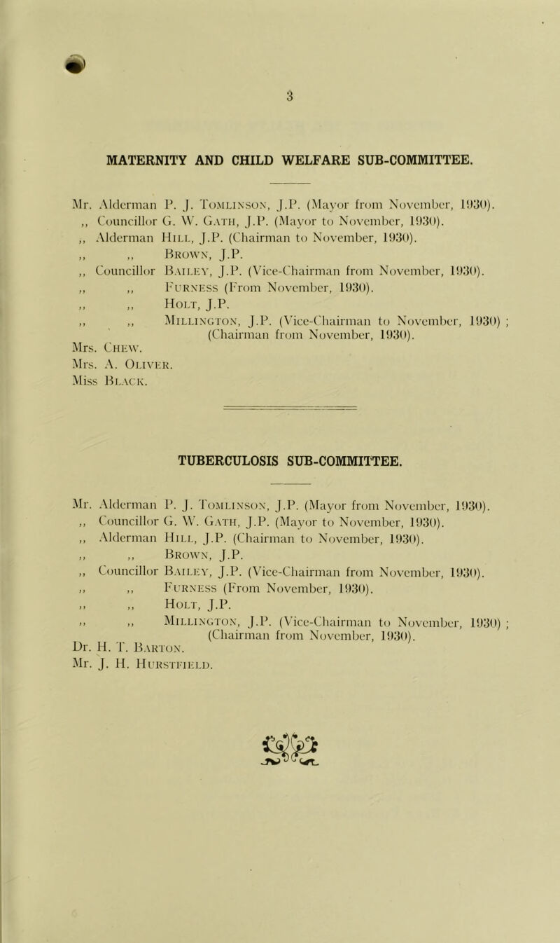 MATERNITY AND CHILD WELFARE SUB-COMMITTEE. Mr. Aklcrman P. J. Tomlinson, j.P. (Ma\'or from November, ,, Councillor G. \\’. (j.vrii, J.P. (Mayor to November, 19,3(1). ,, Alderman Hill, J.P. (Chairman to November, 193(1). ,, ,, Brown, J.P. ,, Councillor B.mlev, J.P. (\’ice-Chairman from November, 193(*). ,, ,, h'uRNKSS (Prom November, 193(1). ,, ,, Holt, J.P. ,, ,, l\liLLiNGTON, J.P. (\’icc-Chairman to November, 1930) (Chairman from November, 1930). Mrs. Chew. IMrs. A. Oliver. Miss Bl.wk. TUBERCULOSIS SUB-COMMITTEE. Mr. -Mderman P. J. Tomlinson, J.P. (Mayor from November, 1930). ,, Councillor G. W'. G.vtii, J.P. (Mayor to November, 1930). ,, Alderman Hill, J.P. (Chairman to November, 1930). „ ,, Brown, J.P. ,, Councillor B.mlev, J.P. (\'icc-Chairman from November, 1930). ,, ,, P'fRNESs (From November, 1930). „ Holt, J.P. .. ,, jMillington, j.P. (Vice-Chairman to November, 1930) (Chairman from November, 1930). Or. H. T. Barton. Mr. J. H. Hl’Rstiteli).