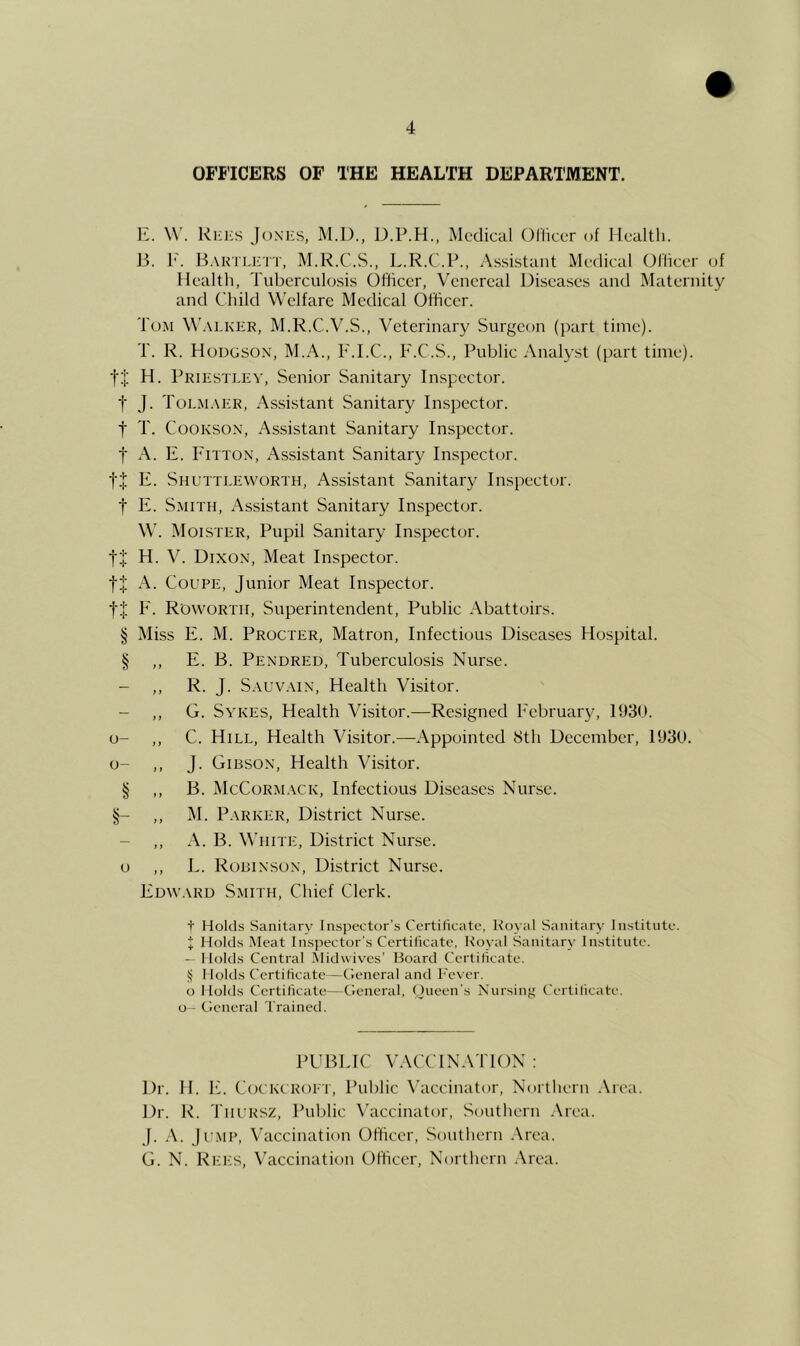 OFFICERS OF THE HEALTH DEPARTMENT. E. W. Rhks Joxks, M.l)., D.P.H., Medical Oliiccr of Health. B. I^. BAKTiari'T, M.R.C.S., L.R.C.P., As.si.staiit Medical Ollicer of Health, Tuberculosi.s Officer, Venereal Diseases and Maternity and Child Welfare Medical Officer. Tom W.xlker, M.R.C.V.S., Veterinary Surgeon (part time). T. R. Hodgson, M.A., F.I.C., F.C.S., Public Analyst (part time). t:l; H. Pridstley, Senior Sanitary In.spector. t J. ToEiM.\ER, Assistant Sanitary Inspector, t T. CooKSON, Assistant Sanitary Inspector, t A. F. Fitton, Assistant Sanitary Inspector. t+ F. Shuttleworth, Assistant Sanitary Inspector, t F. Smith, Assistant Sanitary Inspector. W. Moister, Pupil Sanitary Inspector. H. V. Dixon, Meat Inspector. A. Coupe, Junior Meat Inspector. F. R'owortii, Superintendent, Public Abattoirs. § Miss F. M. Procter, Matron, Infectious Diseases Hospital. § ,, E. B. Pendred, Tuberculosis Nurse. - ,, R. J. S.\uv.\iN, Health Visitor. - ,, G. Sykes, Health Visitor.—Resigned February, 1930. u- ,, C. Hill, Health Visitor.—Appointed Sth December, 1930. o- ,, J. Gibson, Health Visitor. § ,, B. McCorm.vck, Infectious Diseases Nurse. §- „ P-VRKER, District Nurse. - ,, A. B. White, District Nurse, o ,, L. Robinson, District Nurse. Fdvv.\rd Smith, Chief Clerk. t Holds Sanitary Inspector’s Certificate, Koval Sanitary Institute, t Holds Meat Inspector's Certificate, Koyal Sanitary Institute. — Holds Central Midwives’ Board Certificate, i; I lolds Certificate—Clencral and L'ever. o I lolds Certificate—General, Oueen’s Nursing Certificate, o - tleneral Trained. PUBLIC VACCIN.VTION : Dr. H. F. Cockcroft, Public \'accinator. Northern .\rea. Dr. R. Thursz, Public Vaccinator, Southern .\rea. j. .\. Jump, Vaccination Officer, Southern .Area. G. N. Ref:s, Vaccination Officer, Northern .\rea.