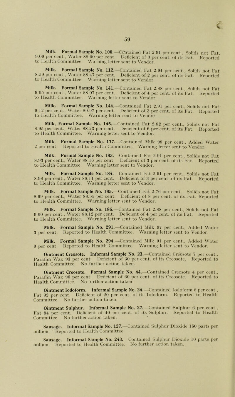 Milk. Formal Sample No. 100.--C(?iitaiiio(l Fat 2.91 percent., Solids not Fat, per cent., Water S.S.Od per cent. I )elicieut of :} per cent, of its I'at. Keporled' to Health Committee. Warniiift letter .sent to Vendor. Milk. Formal Sample No. 112. —Contained Fat 2.94 per cent.. Solids not hat .S..)9 ])er cent.. Water 88.47 per cent. Uelkient of 2 per cent, of its Fat. Reported to Health Committee. Warning letter sent to Vendor. Milk. Formal Sample No. 141.- Contained Fat 2.88 i)er cent., Solids not Fat hOf) jK'r cent., Water 88.07 per cent. Deficient of 4 per cent, of its hat. Reported to Health Committee. W'arning letter sent to Vendor. Milk. Formal Sample No. 144. —Contained Fat 2.91 per cent.. Solids not Fat 9.12 per cent., Water 89.97 per cent. Deficient of 3 per cent, of its Fat. Reported to Health Committee. W'arning letter sent to Vendor. Milk, Formal Sample No. 145.—Contained Fat 2.82 j)er cent.. Solids not Fat 8.95 per cent., VN'ater 88.23 j)cr cent. Deficient of (1 per cent, of its Fat. Reported to Health Committee. Warning letter sent to Vendor. Milk. Formal Sample No. 177.—Contained .Milk 98 per cent., .\dded Water 2 per cent. Reported to Health Committee. Warning letter sent to \ endor. Milk. Formal Sample No. 183.—Contained Fat 2.91 per cent.. Solids not Fat 8.93 per cent.. Water 88.16 per cent. Deficient of 3 per cent, of its Fat. Rcjjorted to Health Committee. Warning letter sent to Vendor. Milk. Formal Sample No. 184.—Contained Fat 2.91 i^er cent.. Solids not Fat 8.98 per cent.. Water 88.1 1 per cent. Deficient of 3 per cent, of its F'at. Reported to Health Committee. Warning letter sent to Vendor. Milk. Formal Sample No. 185.—Contained F'at 2.76 per cent. Solids not Fat 8.69 per cent.. Water 88.55 per cent. Deficient of 8 j)er cent, of its F'at. Repoated to Health Committee. Warning letter sent to Vendor. Milk. Formal Sample No. 186.—Contained F'at 2.88 i)er cent.. Solids not Fat 9.09 per cent.. Water 88.12 per cent. Deficient of 4 per cent, of its F'at. Reported to Health Committee. Warning letter sent to Vendor. Milk. Formal Sample No. 291.—Contained Milk 97 per cent., .Vdtled Water 3 per cent. Reported to Health Committee. Warning letter sent to Vendor Milk. Formal Sample No. 294.—Contained Milk 91 per cent., .\dded Water 9 per cent. Reported to Health Committee. Warning letter .sent to Veiulor. Ointment Creosote. Informal Sample No. 23.—Contained Creosote 7 per ci nl., I’araffin Wa.x 93 jier cent. Deficient of 30 per cent, of its Creosote. Rei)orled to Health Committee. No further action taken. Ointment Creosote. Formal Sample No. 44. -Contained Creosote 4 j)er cent., I’araffin Wax 96 per cent. Deficient of 60 jier cent, of its Creosote. Reported to Health Committee. No further action taken. Ointment Iodoform. Informal Sample No. 24.—Containetl lotloform 8 per cent., F'at 92 per cent. Deficient of 20 per cent, of its lofodorm. Reported to Health Committee. No further action taken. Ointment Sulphur. Informal Sample No. 27.— Contained Sulphur 6 jicr cent.. Fat 94 per cent. Deficient of 40 per cent, of its Sulphur. Reported to Health Comnrittee. No further action taken. Sausage. Informal Sample No. 127.—Contained Sulphur Dioxide 160 parts i)er million. Re])orted to Health Committee. Sausage. Informal Sample No. 243. Contained Sulphur Dioxidi- 10 parts per million. Rei)orted to Health Committee. No further action taken.