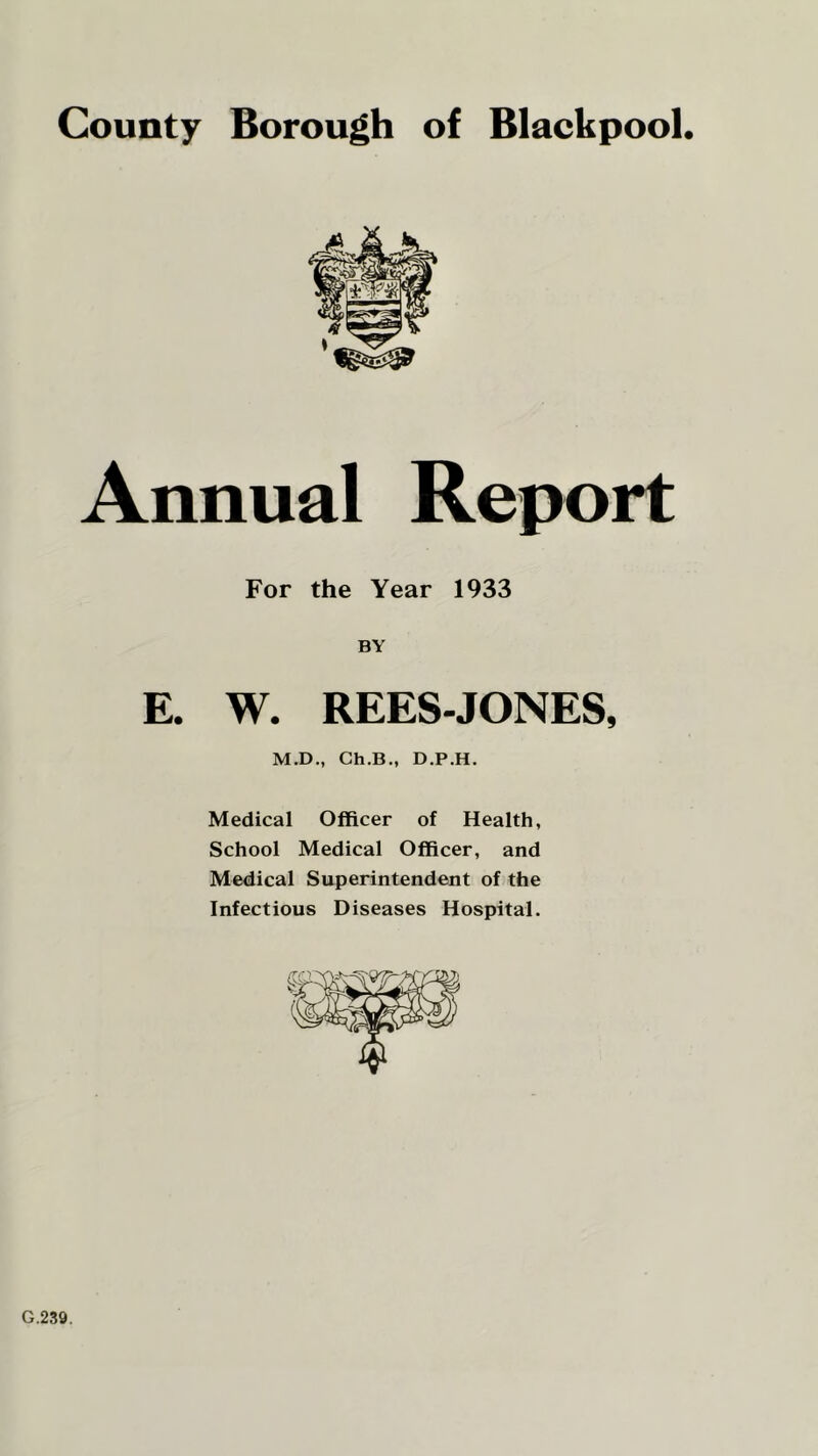 Annual Report For the Year 1933 BY E. W. REES-JONES, M.D., Ch.B., D.P.H. Medical Officer of Health, School Medical Officer, and Medical Superintendent of the Infectious Diseases Hospital. G.239.