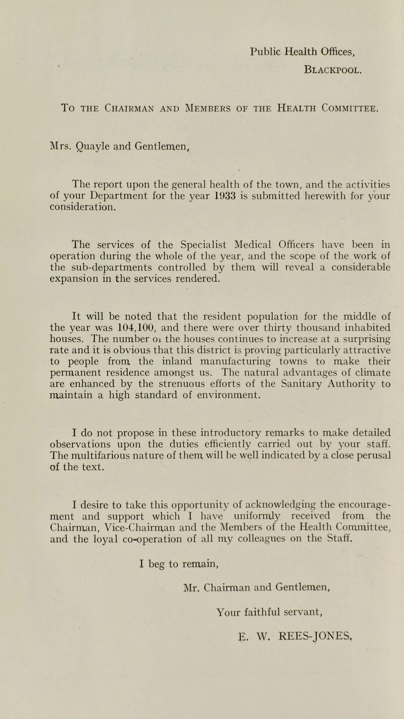 Public Health Offices, Blackpool. To THE Chairman and Members oe the Health Committee. Mrs. Quayle and Gentlemen, The report upon the general health of the town, and the activities of your Department for the year 1933 is submitted herewith for your consideration. The services of the Specialist Medical Officers have been in operation during the whole of the year, and the scope of the work of the sub-departments controlled by them will reveal a considerable expansion in the services rendered. It will be noted that the resident population for the middle of the year was 104,100, and there were over thirty thousand inhabited houses. The number oi the houses continues to increase at a surprising rate and it is obvious that this district is proving particularly attractive to people from the inland manufacturing towns to make their permanent residence amongst us. The natural advantages of climate are enhanced by the strenuous efforts of the Sanitary x\uthority to maintain a high standard of environment. I do not propose in these introductory remarks to make detailed observations upon the duties efficiently carried out by your staff. The multifarious nature of them will be well indicated by a close perusal of the text. I desire to take this opportunity of acknowledging the encourage- ment and support which I have unifornaly received from the Chairman, Vice-Chairman and the Members of the Health Committee, and the loyal co-operation of all my colleagues on the Staff. I beg to remain, Mr. Chairman and Gentlemen, Your faithful servant, E. W. REES-JONES,