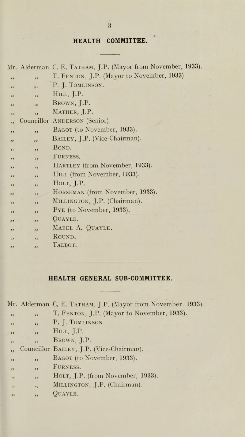 HEALTH COMMITTEE. Mr. Alderman C. E. Tatham, J.P. (Mayor from November, 1933). T. Fenton, J.P. (Mayor to November, 1933). P. J. Tomlinson. Hill, J.P. Brown, J.P. Mather, J.P. Councillor Anderson (Senior). Bagot (to November, 1933). Bailey, J.P. (Vice-Chairman). Bond. Furness. Hartley (from November, 1933). Hill (from November, 1933). Holt, J.P. Horseman (from November, 1933). Millington, J.P. (Chairman). Pye (to November, 1933). Quayle. Mabel A. Quayle. Round. Talbot. HEALTH GENERAL SUB-COMMITTEE. i\Ir. Alderman C. E. Tatham, J.P. (Mayor from November 1933). ,, ,, T. Fenton, J.P. (Mayor to November, 1933). ,, „ P. J. Tomlinson. „ „ Hill, J.P. ,. „ Brown, J.P. ,, Councillor Bailey, J.P. (A'ice-Chairman). „ ,, Bagot (to November, 1933). „ ,, Furness. „ ,, Holt, J.P. (from November, 1933). ,, ,, Millington, J.P. (Chairman).