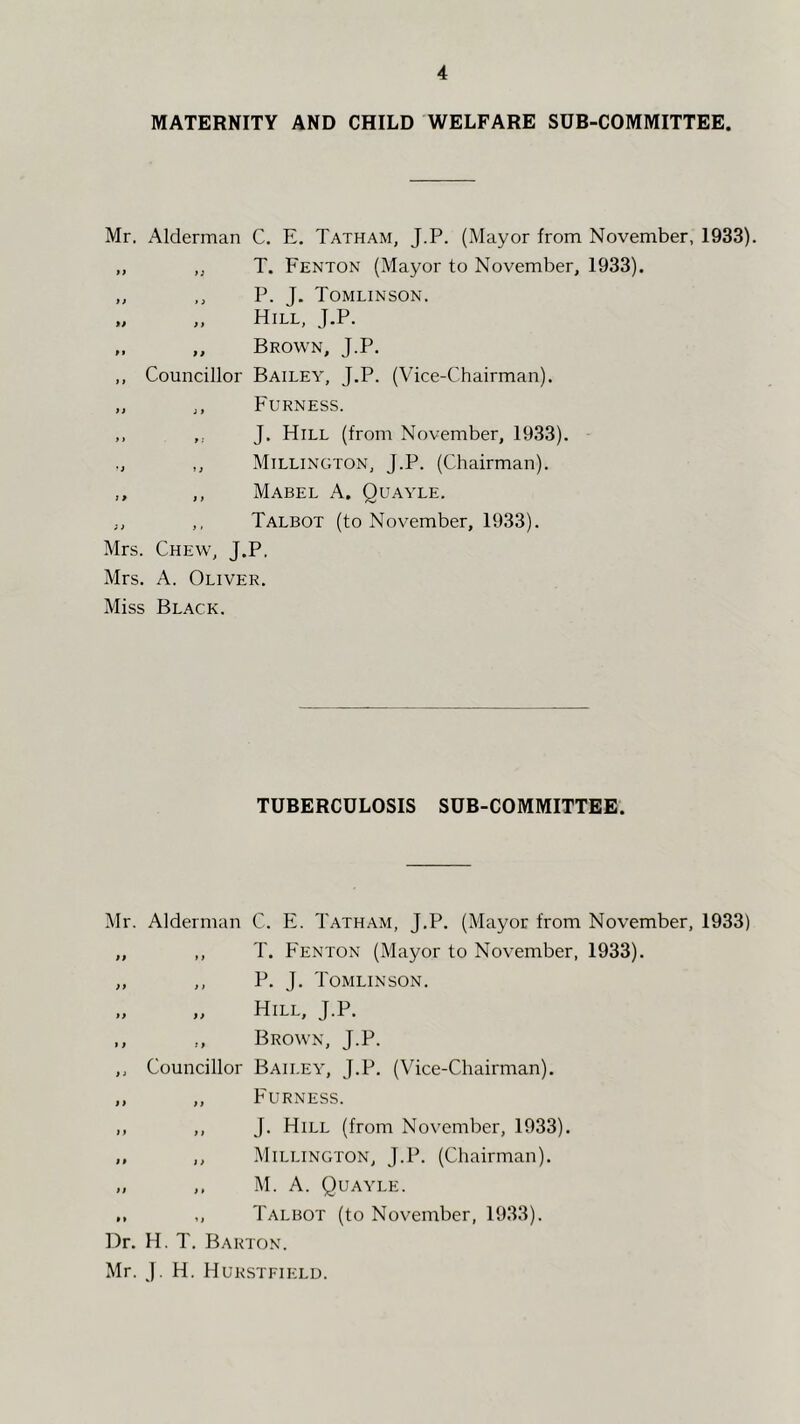 MATERNITY AND CHILD WELFARE SUB-COMMITTEE. Mr. Alderman C. E. Tatham, J.P. (Mayor from November, 1933). ,, „ T. Fenton (Mayor to November, 1933). „ ,, P. J. Tomlinson. „ „ Hill, J.P. M „ Brown, J.P. ,, Councillor Bailey, J.P. (Vice-Chairman). „ ,, Furness. ,, ,, J, Hill (from November, 1933). ,, Millington, J.P. (Chairman). ,, ,, Mabel A. Quayle. ,, ,, Talbot (to November, 1933). Mrs. Chew, J.P. Mrs. A. Oliver. Miss Black. TUBERCULOSIS SUB-COMMITTEE. Mr. Alderman C. E. Tatham, J.P. (Mayor from November, 1933) „ ,, T. Fenton (Mayor to November, 1933). „ ,, P. J. Tomlinson. „ „ Hill, J.P. ,, Brown, J.P. ,, Councillor Bailey, J.P. (Vice-Chairman). ,, ,, Furness. ,, ,, J. Hill (from November, 1933). ,, ,, Millington, J.P. (Chairman). „ ,. M. A. Quayle. ,, ,, Talbot (to November, 1933). Dr. H. T. Barton. Mr. J. H. Hurstfielu.