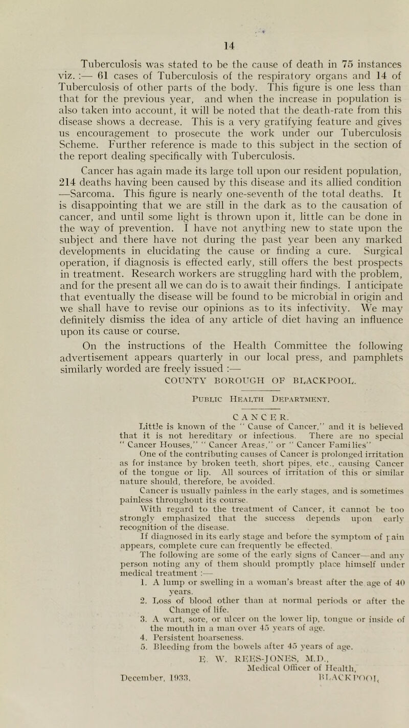 Tuberculosis was stated to be the cause of death in 75 instances viz. :— 01 cases of Tuberculosis of the respiratory organs and 14 of Tul:)erculosis of other parts of the body. This figure is one less than tliat for the previous year, and when the increase in population is also taken into account, it will be noted that the death-rate from this disease shows a decrease. This is a very gratifying feature and gives us encouragement to prosecute the work under our Tuberculosis Scheme. Further reference is made to this subject in the section of the report dealing specifically with Tuberculosis. Cancer has again made its large toll upon our resident population, 214 deaths having been caused by this disease and its allied condition —Sarcoma. This figure is nearly one-seventh of the total deaths. It is disappointing that we are still in the dark as to the causation of cancer, and until some light is thrown upon it, little can be done in the way of prevention. I hav'e not anything new to state upon the subject and there have not during the past year been any marked developments in elucidating the cause or finding a cure. Surgical operation, if diagnosis is effected early, still offers the best prospects in treatment. Research workers are struggling hard with the problem, and for the present all we can do is to await their findings. I anticipate that eventually the disease will be found to be microbial in origin and we shall have to revise our opinions as to its infectivity. We maj’ definitely dismiss the idea of any article of diet having an influence upon its cause or course. On the instructions of the Health Committee the following advertisement appears quarterly in our local press, and pamphlets similarly worded are freely issued :— COUNTY BOROIT(',H OP BLACKPOOL. Public IIe.\lth Debartmext. CANCER. Little i.s known of the  Cause of Cancer,” and it is believed that it is not hereditary or infections. There are no special “ Cancer Houses,” '' Cancer Areas,” or  Cancer Families” One of the contributing causes of Cancer is ])rolonged irritation as for instance by broken teeth, short pipes, elc., causing Cancer of the tongue or lip. All sources of irritation of this or similar nature should, therefore, be avoided. Cancer is usually painless in the early stages, and is .sometimes painless throughout its course. Y’ith regard to the treatment of Cancer, it cannot be too strongly emphasized that the success depends upon earlv recognition of the disea.se. If diagnosed in its early stage and before the symptom of pain appears, complete cure can frecpiently be effected. The following are some of the early signs of Cancer—and anv person noting any of them should promjjtly place himself under medical treatment ;— 1. A lump or swelling in a w<nnan's breast after the age of 4(t years. 2. Lo.ss of blood other than at normal periods or after the Change of life. ;i. .A wart, sore, or ulcer on the lower lip, tongue or inside of the mouth in a man over d.l years of age. 4. Persistent hoar.scne.ss. 5. Bleeding from the bowels after 4.) years of age. ]■;. W. REIvvS-JONES, M.l)., IMcdical Olliccr of Health, P>L.\CKP()(H< Hcccmbcr, HftH,