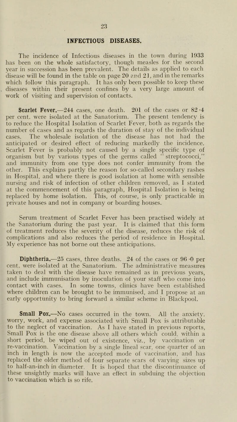 INFECTIOUS DISEASES. The incidence of Infectious diseases in the town during 1!)33 lias been on the whole satisfactory, though measles for the second year in succession has been pre^•alent. The details as applied to each disease will be found in the table on page 20 and 21, and in the remarks which follow this paragraph. It has only been possible to keep these diseases within their present confines by a very large amount of work of visiting and supervision of contacts. Scarlet Fever.—244 cases, one death. 201 of the cases or 82 -4 per cent, were isolated at the Sanatorium. The present tendency is to reduce the Hospital Isolation of Scarlet Fever, both as regards the number of cases and as regards the duration of stay of the individual cases. The wholesale isolation of the disease has not had the anticipated or desired effect of reducing markedly the incidence. Scarlet Fever is probably not caused by a single specific type of organism but by various types of the germs called “ streptococci,” and immunity from one type does not confer immunity from the other. This explains partly the reason for so-called secondary rashes in Hospital, and where there is good isolation at home with sensible nursing and risk of infection of other children removed, as I stated at the commencement of this paragraph. Hospital Isolation is being replaced by home isolation. This, of course, is only practicable in pri\-ate houses and not in company or boarding houses. Serum treatment of Scarlet Fever has been practised widely at the Sanatorium during the past year. It is claimed that this form of treatment reduces the severity of the disease, reduces the risk of complications and also reduces the period of residence in Hospital. Hy experience has not borne out these anticipations. Diphtheria.—25 cases, three deaths. 24 of the cases or 96 -0 per cent, were isolated at the Sanatorium. The administrative measures taken to deal with the disease have remained as in previous years, and include immunisation by inoculation of your staff who come into contact with cases. In some towns, clinics have been established where children can be brought to be immunised, and I propose at an early opportunity to bring forward a similar scheme in Blackpool. Small Pox.—No cases occurred in the town. All the anxiety, worry, work, and expense associated with Small Pox is attributable to tbe neglect of vaccination. As I have stated in previous reports. Small Pox is the one di.sease above all others which could, within a short period, be wiped out of existence, viz., by vaccination or re-vaccination. \'accination by a single lineal scar, one quarter of an inch in length is now the accepted mode of \’accination, and has replaced the older method of four separate scars of varying sizes up to half-an-inch in diameter. It is hoped that tlie discontinuance of these unsightly marks will have an effect in subduing the ol)jection to vaccination which is so rife.