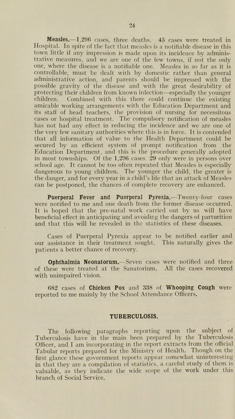 Measles.—1,206 cases, three deaths. 45 cases were treated in llnspital. In spite of the fact that measles is a notifiable disease in this town little if any impression is made upon its incidence by adminis- trative measures, and we are one of the few towns, if not the only one, where the disease is a notifiable one. Measles in so far as it is controllable, must be dealt with by domestic rather than general administrative action, and parents should be impressed with the possible gravity of the disease and with the great desirability of protecting their children from known infection—especially the younger children. Combined with this thei'e could continue the existing amicable working arrangements with the Education Department and its staff of head teachers, the provision of nursing for necessitous cases or hospital treatment. The compulsory notification of measles has not had any effect in reducing the incidence and we are one of the very few sanitary authorities where this is in force. It is contended that all information of value to the Health Department could be secured by an efficient system of prompt notification from the Education Department, and this is the procedure generally adopted in most townships. Of the l,2fi() cases 2!) only were in persons over school age. It cannot be too often repeated that Measles is especially dangerous to young children. The younger the child, the greater is the danger, and for every year in a child’s life that an attack of Measles can be postponed, the chances of complete recovery are enhanced. Puerperal Fever and Puerperal Pyrexia.—Twenty-four cases were notified to me and one death from the former disease occurred. It is hoped that the pre-natal work carried out by us will have beneficial effect in anticipating and avoiding the dangers of parturition and that this will be I'evealed in the statistics of these diseases. Cases of Puerperal Pyrexia appear to be notified earlier and our assistance in their treatment sought. This naturally gives the patients a better chance of recovery. Ophthalmia Neonatorum.—Seven cases were notified and three of these were treated at the Sanatorium. All the cases recovered with unimpaired vision. 682 cases of Chicken Pox and 338 of Whooping Cough were reported to me mainly by the School Attendance Officers. TUBERCULOSIS. The following paragraphs reporting upon the subject of Tuberculosis have in the main been prepared by the Inberculosis Officer, and I am incorporating in the report extracts from the official Tabular re])orts prepared for the Ministry of Health. Though on the first glance the.se government reports appear somewhat uninteresting in tliat they are a compilation of statistics, a careful study of them is valuable, as they indicate the wide scope of the work under this branch of Social Service,