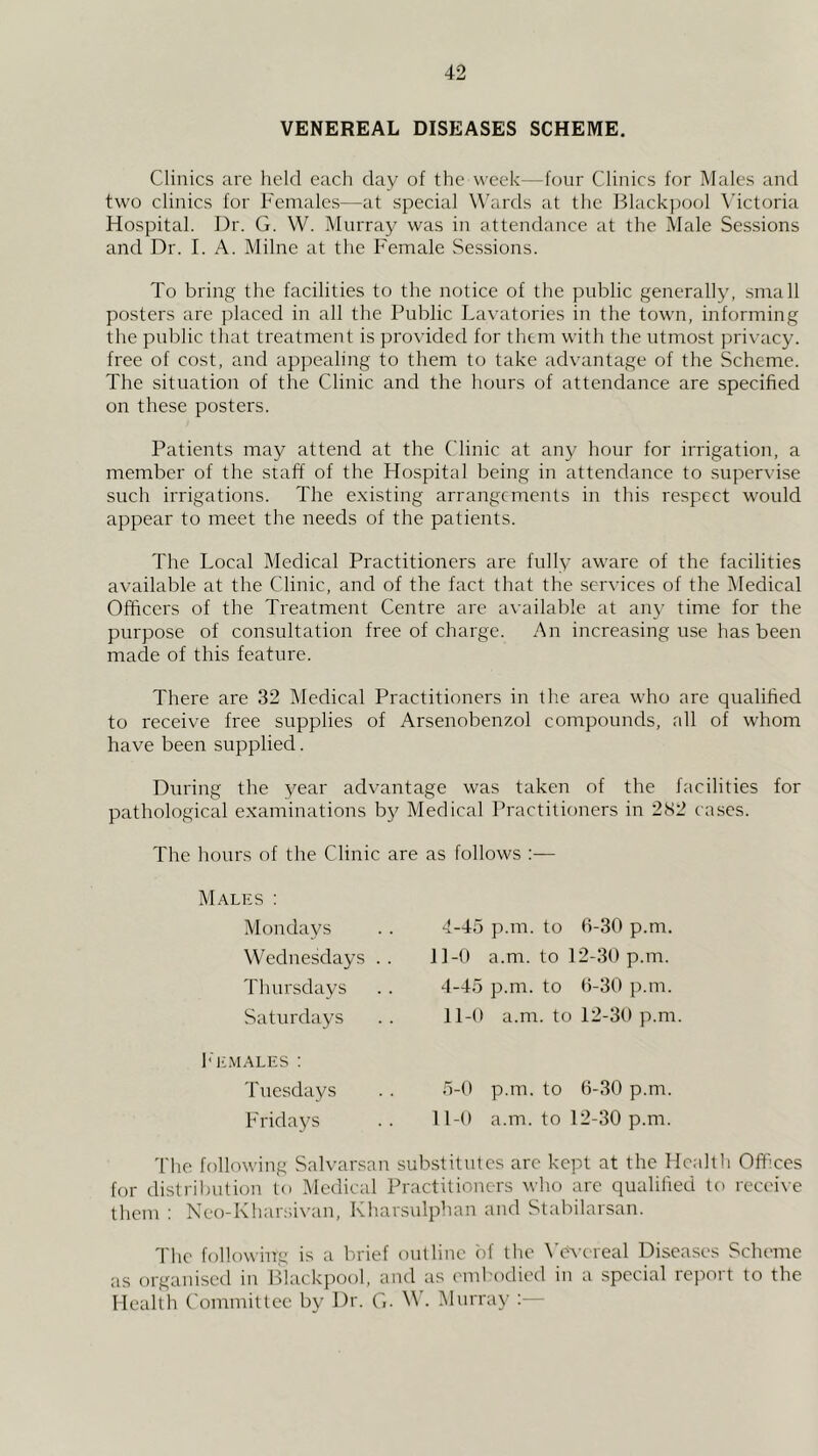 VENEREAL DISEASES SCHEME. Clinics are held each day of the week—four Clinics for Males and two clinics for Females—at special W’ards at the Blackpool \’ictoria Hospital. Dr. G. W. Murray was in attendance at the Male Sessions and Dr. I. A. Milne at the Female Sessions. To bring the facilities to the notice of the public generall}', small posters arc placed in all the Public Lavatories in the town, informing the public that treatment is provided for them with the utmost privacy, free of cost, and appealing to them to take advantage of the Scheme. The situation of the Clinic and the hours of attendance are specified on these posters. Patients may attend at the Clinic at any hour for irrigation, a member of the staff of the Hospital being in attendance to supervise such irrigations. The existing arrangements in this respect would appear to meet the needs of the patients. The Local Medical Practitioners are fully aware of the facilities available at the Clinic, and of the fact that the services of the IMedical Officers of the Treatment Centre are available at any time for the purpose of consultation free of charge. An increasing use has been made of this feature. There are 32 IMedical Practitioners in the area who are qualified to receive free supplies of Arsenobenzol compounds, all of whom have been supplied. During the year advantage was taken of the facilities for pathological examinations by Medical Practitioners in 282 cases. The hours of the Clinic are as follows Males : Mondays Wednesdays . . Thursdays Saturdays 4-45 p.m. to (1-30 p.m. l]-0 a.m. to 12-30 p.m. 4-45 p.m. to 0-30 p.m. 11-0 a.m. to 12-30 p.m. Imcmales : Tuesdays . . 5-0 p.m. to 0-30 p.m. Fridays .. 11-0 a.m. to 12-30 p.m. 'I'lie following Salvarsan substitutes arc kept at the Hcaltli Offices for distribution to Medical Practitioners who arc qualified to receive them ; Neo-Khar.si\’an, Kharsulphan and Stabilarsan. The following is a badef outline i)f the Ww-ereal Diseases Scheme as organised in Blackpool, and as embodied in a special report to the Health Committee by Dr. G. W'. IMurra}’ :—