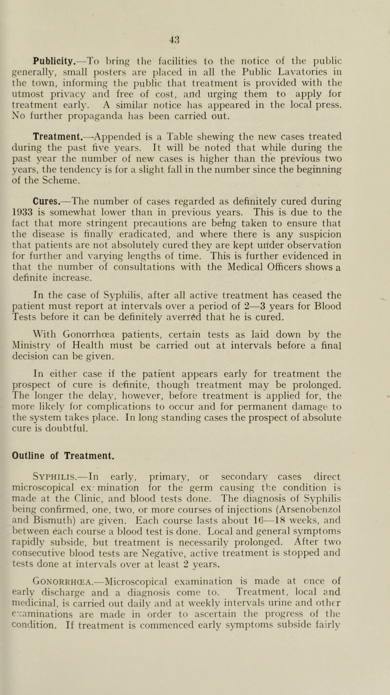 Publicity.—To I)ring tlic facilities to the notice of the public generally, small jiosters are placed in all the Public Lavatories in the town, informing the public that treatment is provided with the utmost pri\'acy and free of cost, aild urging them to apply for treatment earl}-. A similar notice has appeared in the local press. No further propaganda has been carried out. Treatment.—^Appended is a Table shewing the new cases treated during the past fiv’e years. It will be noted that while during the past year the number of new cases is higher than the previous two years, the tendency is for a slight fall in the number since the beginning of the Scheme. Cures.—The number of cases regarded as definitely cured during 15)33 is somewhat lower than in previous years. This is due to the fact that more stringent precautions are being taken to ensure that the disease is finally eradicated, and where there is any suspicion that patients are not absolutely cured they are kept urider observation for further and varying lengths of time. This is further evidenced in that the number of consultations with the Medical Officers shows a definite increase. In the case of Syphilis, after all active treatment has ceased the patient must report at intervals over a period of 2—3 years for Blood Tests before it can be definitely averred that he is cured. \\fith Gonorrhoea patients, certain tests as laid down by the Ministry of Health must be carried out at intervals before a final decision can be given. In either case if the patient appears early for treatment the prospect of cure is definite, though treatment may be prolonged. The longer the delay, however, before treatment is applied for, the more likely for complications to occur and for permanent damage to the system takes place. In long standing cases the prospect of absolute cure is doubtful. Outline of Treatment. Syphilis.—In early, primary, or secondary cases direct microscopical e.xr mination for the germ causing the condition is made at the Clinic, and blood tests done. The diagnosis of Syphilis being confirmed, one, two, or more courses of injections (Arsenobenzol and Bismuth) are given. Each course lasts about 16—18 weeks, and between each course a blood test is done. Local and general symptoms rapidly subside, but treatment is necessarily prolonged. After two consecutive blood tests are Negative, active treatment is stopped and tests done at intervals over at least 2 years. Gonorrhcea.—Microscopical e.xamination is made at once of early discharge and a diagnosis come to. Treatment, local and medicinal, is carried out daily and at weekly intervals urine and other c-:aminations are made in order to ascertain the progress of the condition. If treatment is commenced early s3'mptoms subside fairly