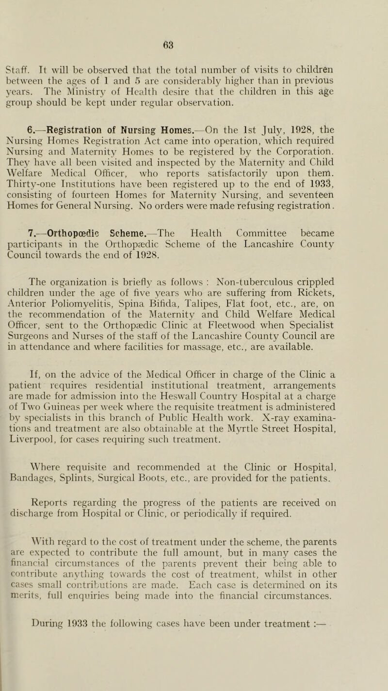 Staff. Tt will be observed that the total number of visits to children between the ages of 1 and 5 arc considerably higher than in previous years. The Ministry of Health desire that the children in this age group should be kept under regular observation. 6. —Registration of Nursing Homes,—On the 1st July, 1028, the Nursing Homes Registration Act came into operation, which required Nursing and Maternity Homes to be registered by the Corporation. They have all been visited and inspected by the Maternit}' and Child Welfare Medical Officer, who reports satisfactorily upon them. Thirty-one Institutions have been registered up to the end of 1033, consisting of fourteen Home.s for Maternity Nursing, and seventeen Homes for General Nursing. No orders were made refusing registration. 7. —Orthopoedic Scheme.--The Health Committee became participants in the Orthopaedic Scheme of the Lancashire County Council towards the end of 1028. The organization is briefly as follows : Non-tuberculous crippled children under the age of live years who are suffering from Rickets, Anterior Poliomyelitis, Spina Bifida, Talipes, Flat foot, etc., are, on the recommendation of the Maternity and Child Welfare Medical Officer, sent to the Orthopaedic Clinic at Fleetwood when Specialist Surgeons and Nurses of the staff of the Lancashire County Council are in attendance and where facilities for massage, etc., are available. If, on the advice of the Medical Officer in charge of the Clinic a patient requires residential institutional treatment, arrangements are made for admission into the Heswall Country Hospital at a charge of Two Guineas per week where the requisite treatment is administered by specialists in this branch of Public Health work. X-ray examina- tions and treatment are also obtainable at the Myrtle Street Hospital, Liverpool, for cases requiring such treatment. Where requisite and recommended at the Clinic or Hospital, Bandages, Splints, Surgical Boots, etc., are provided for the patients. Reports regarding the progress of the patients are received on discharge from Ho.spital or Clinic, or periodically if required. M’ith regard to the cost of treatment under the scheme, the parents are expected to contribute the full amount, but in many cases the financial circumstances of the parents prevent their being able to contribute anything towards the cost of treatment, whilst in other cases small contributions are made. Each case is determined on its merits, full enquiries being made into the financial circumstances. During 1033 the following crises have been under treatment :—