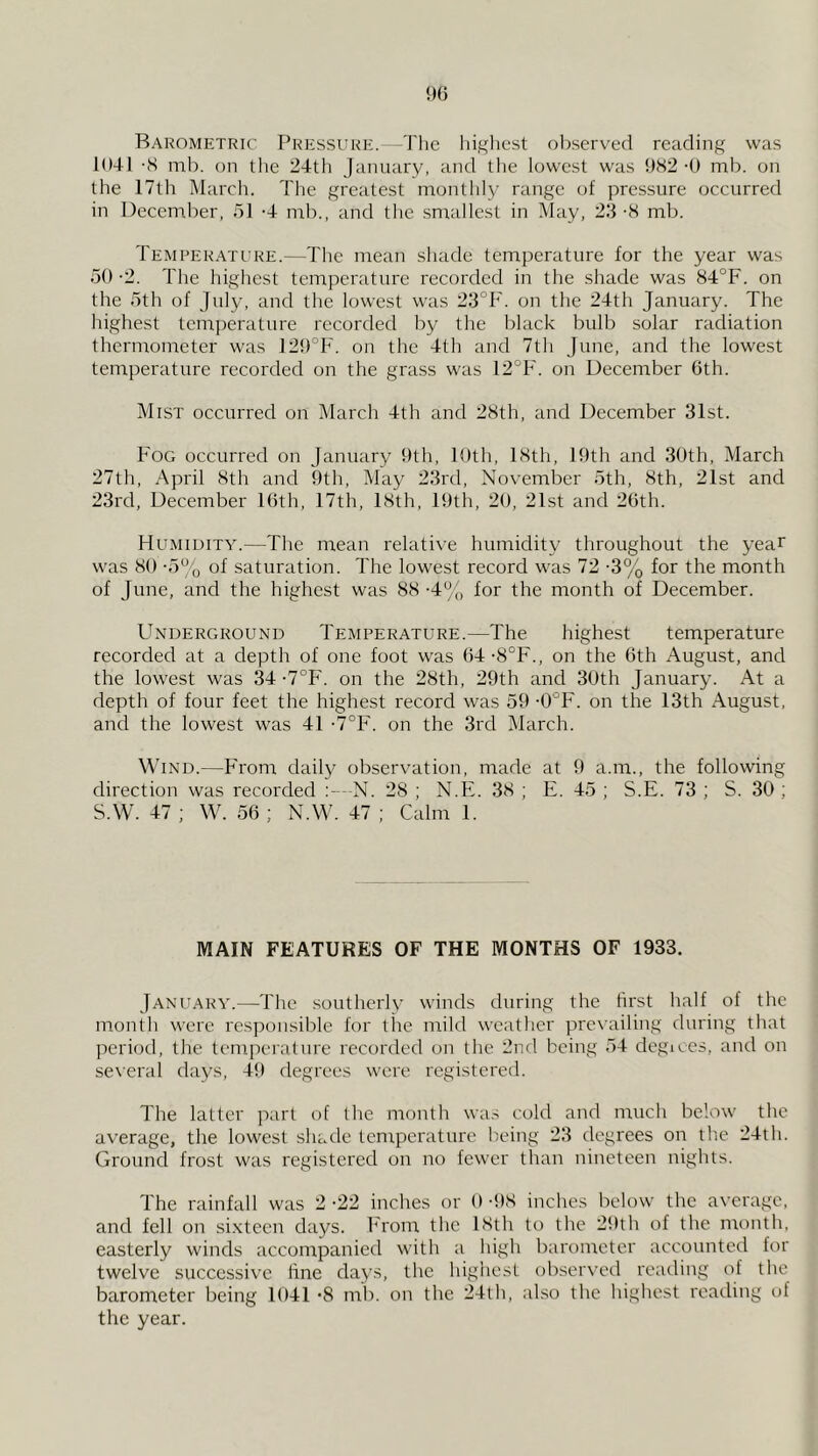 Barometric Pressure. The liigliest oliservecl reading was 1041 -S mb. on the 24th January, and tlie lowest was 9S2 •() mb. on the 17th March. Tlie greatest monthly range of pressure occurred in December, 51 -4 nib., and the smallest in May, 23 -S mb. Temperature.—The mean shade temperature for the year was 50 -2. The highest temperature recorded in the shade was 84°F. on the 5th of July, and the lowest was 23°F. on the 24th January. The highest temperature recorded by the black bulb solar radiation thermometer was 12{)°F. on the 4th and 7th June, and the lowest temperature recorded on the grass was 12°F. on December 6th. Mist occurred on March 4th and 28th, and December 31st. Fog occurred on January 9th, loth, 18th, 19th and 30th, March 27th, April 8th and 9th, May 23rd, November 5th, 8th, 21st and 23rd, December 16th, 17th, 18th, 19th, 20, 21st and 26th. Humidity.—The mean relative humidity throughout the year was 80 •5'^’o of saturation. The lowest record was 72 -3% for the month of June, and the highest was 88 -4% for the month of December. Underground Temperature.—The highest temperature recorded at a depth of one foot was 64-8°F., on the 6th August, and the lowest was 34 •7°F. on the 28th, 29th and 30th January. At a depth of four feet the highest record was 59 ^“F. on the 13th August, and the lowest was 41 ■7°F. on the 3rd March. Wind.—From daily observation, made at 9 a.m., the following direction was recorded N. 28 ; N.E. 38 ; E. 45 ; S.E. 73 ; S. 30 ; S.W. 47 ; W. 56 ; N.W. 47 ; Calm 1. MAIN FEATURES OF THE MONTHS OF 1933. January.—The southerly winds during the first half of the month were responsible for the mild weather prevailing during that period, the temperalnre recorded on the 2nd being 54 degices, and on several days, 49 degrees were registered. The latter part of the month wa.s cold and much below the av’erage, the lowest shade temperature being 23 degrees on tlie 24th. Ground frost was registered on no fewer than nineteen nights. The rainfall was 2 -22 inches or 6 4)8 inches below the average, and fell on sixteen days. From the 18th to the 29th of the month, easterly winds accompanied with a liigh barometer accounted for twelve successive hne days, the highest observed reading of the barometer being 1041 *8 mi), on the 24lh, also the highest reading of the year.