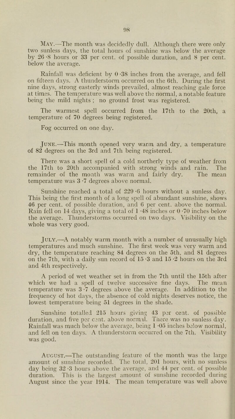 ^Iay.—The month was decidedly dull. Although there were only two sunless days, the total hours of sunshine was below the average by 26 -8 hours or 33 per cent, of possible duration, and 8 per cent, below the average. Rainfall was deficient by 0 -38 inches from the average, and fell on fifteen days. A thunderstorna occurred on the 6th. During the first nine days, strong easterly winds prevailed, almost reaching gale force at times. The temperature was well above the normal, a notable feature being the mild nights ; no ground frost was registered. The warmest spell occurred from the 17th to the 20th, a temperature of 70 degrees being registered. Fog occurred on one day. June.—This month opened very warm and dry, a temperatm'e of 82 degrees on the 3rd and 7th being registered. There was a short spell of a cold northerly type of weather from the 17th to 20th accompanied with strong winds and rain. The remainder of the month was warm and fairly dry. The mean temperature was 3 -7 degrees above normal. Sunshine reached a total of 229 -6 hours without a sunless day. This being the first month of a long spell of abundant sunshine, shows 46 per cent, of possible duration, and 6 per cent, above the normal. Rain fell on 14 days, giving a total of 1 -48 inches or 0 -70 inches below the average. Thunderstorms occurred on two days. Visibility on the whole was very good. July.—A notably warm month with a number of unusually high temperatures and much sunshine. The first week was very warm and dry, the temperature reaching 84 degrees on the 5th, and 81 degrees on the 7th, with a daily sun record of 15 -3 and 15 -2 hours on the 3rd and 4th respectively. A period of wet weather set in from the 7th until the 15th after which we had a spell of twelve successive fine days. The mean temperature was 3 -7 degrees above the average. In addition to the frequency of hot days, the absence of cold nights deserves notice, the lowest temperature being 51 degrees in the shade. Sunshine totalled 215 hours giving 43 per cent, of possible duration, and five per cent, abov'e normal. There was no sunless day. Rainfall was much below the average, being 1 -05 inches below normal, and fell on ten days. A thunderstorm occuri'ed on the 7th. Visibility was good. August.—The outstanding feature of the month was the large amount of sunshine recorded. The total, 201 hours, with no sunless day being 32-3 hours above the average, and 44 per cent, of possible duration. This is the largest amount of sunshine recorded during August since the year 1914. The mean temperature was well above