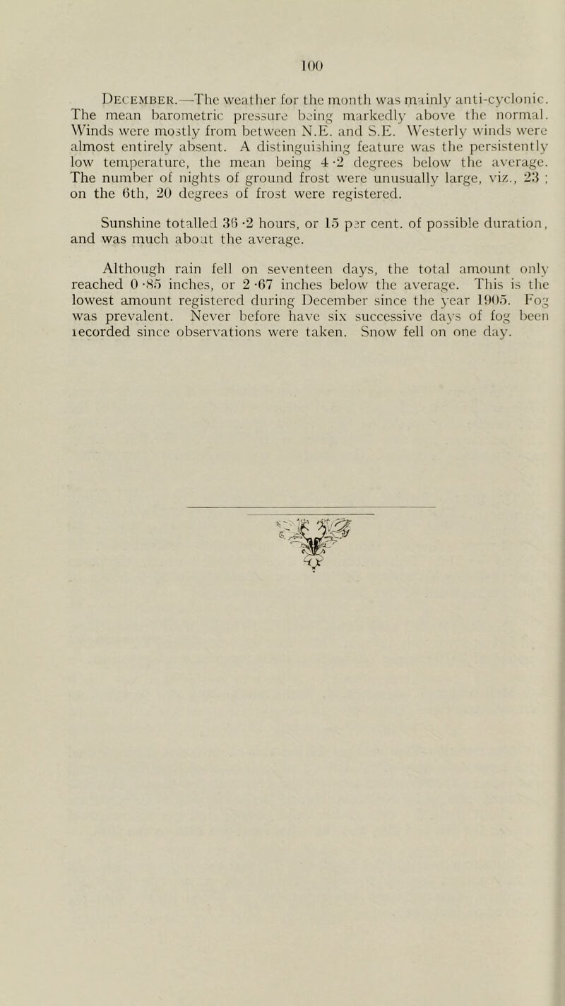 Dec ember.—The weather for the montli was mainly anti-cyclonic. The mean haronietric pressure bcin'( markedly above the normal. Winds were mostly from between N.E. and S.E. Westerly winds were almost entirely absent. A distinguishing feature was the persistently low temperature, the mean being 4 -2 degrees below the average. The number of nights of ground frost were unusually large, viz., 23 ; on the 6th, 20 degrees of frost were registered. Sunshine totalled 36 -2 hours, or 15 per cent, of possible duration, and was much about the average. Although rain fell on seventeen days, the total amount only reached 0 -So inches, or 2 -67 inches below the average. This is the lowest amount registered during December since the year 1905. Fog was prevalent. Never before have six successive days of fog been recorded since observations were taken. Snow fell on one day.