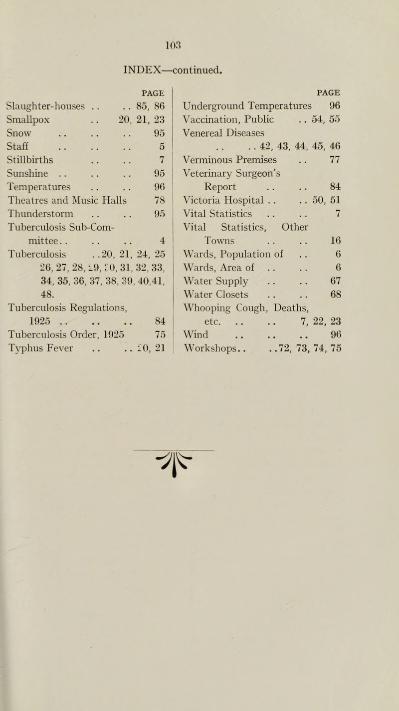 m Slaughter-houses .. Smallpox Snow Staff Stillbirths Sunshine Temperatures Theatres and i\lusic Halls Thunderstorm Tuberculosis Sub-Com- mittee . . . . .. 4 1 Tuberculosis . .20, 21, 24, 25 26, 27, 28, i9, LO, 31, 32, 33, 34, 35, 36, 37, 38, 39, 40,41, 48. Tuberculosis Regulations, 1925 84 i Tuberculosis Order, 1925 75 ' Typhus Fever .. .. lO, 21 PAGE Underground Temperatures 96 Vaccination, Public .. 54, 55 Venereal Diseases . . 42, 43, 44, 45, 46 Verminous Premises 77 Veterinary Surgeon’s Report 84 Victoria Hospital . . . . 50, 51 Vital Statistics 7 Vital Statistics, Other Towns 16 Wards, Population of 6 Wards, Area of 6 Water Supply 67 W’ater Closets 68 Whooping Cough, Deaths, etc. 7, 22, 23 Wind 96 Workshops.. ..72, 73, 74, 75 INDEX—continued. PAGE . . 85, 86 20, 21, 23 95 5 I 7 i 95 96 78 I 95 1