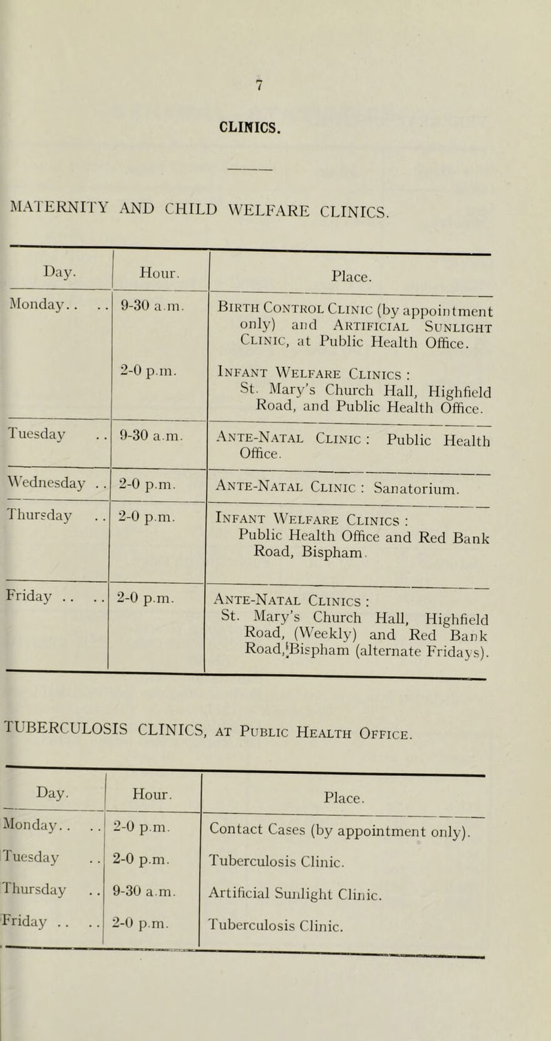 CLINICS. MATEI^ITY AND CHILD WELFARE CLINICS. Day. Hour. Place. Monday.. 9-30 a. in. Birth Control Clinic (by appointment only) and Artificial Sunlight Clinic, at Public Health Office. 2-0 p in. Infant Welfare Clinics : •St. Mary s Church Hall, Highfield Road, and Public Health Office. Tuesday 9-30 a m. Ante-N.a.tal Clinic : Public Health Office. Wednesday . . 2-0 p.m, Ante-Natal Clinic ; Sanatorium. Thursday 2-0 p.m. Infant Welfare Clinics : Public Health Office and Red Bank Road, Bispham. Friday .. 2-0 p.m. Ante-Natal Clinics : St. Mary s Church Hall, Highfield Road, (Weekly) and Red Bank Road,[Bispham (alternate Fridays). TUBERCULOSIS CLINICS at Public Health Office. Day. 1 Hour. Place. Monday.. 2-0 p.m. Contact Cases (by appointment only). Tuesday 2-0 p.m. Tuberculosis Clinic. Thursday 9-30 a m. Artificial Sunlight Clinic. Friday . . 2-0 p.m. Tuberculosis Clinic.