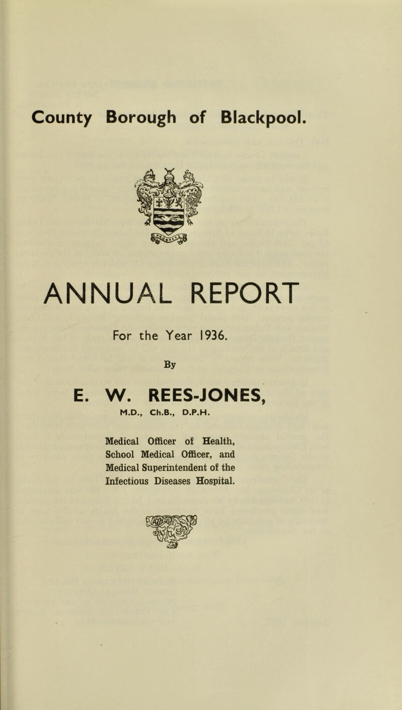 ANNUAL REPORT For the Year 1936. By E. W. REES-JONES, M.D., Ch.B., D.P.H. Medical Officer of Health, School Medical Officer, and Medical Superintendent of the Infectious Diseases Hospital.