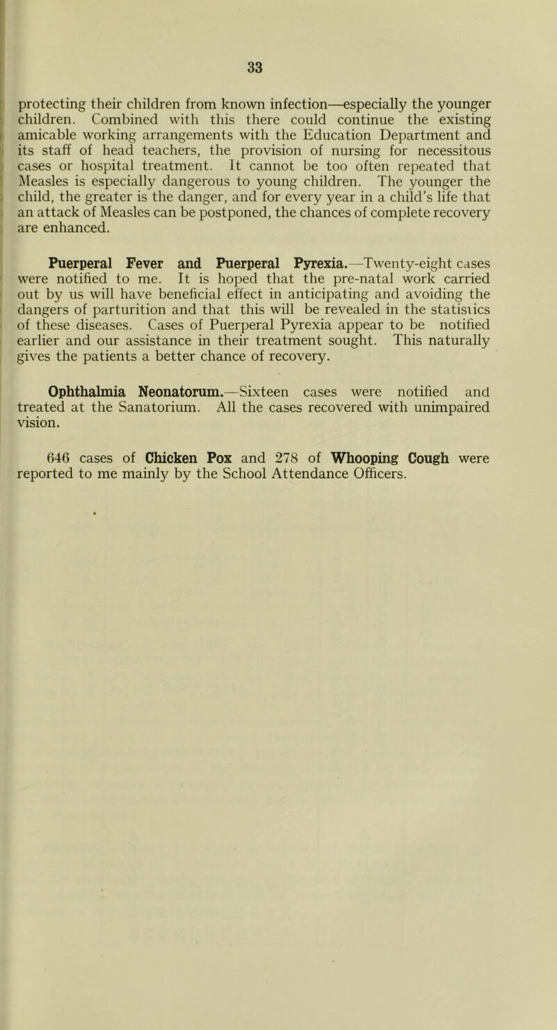 protecting their children from known infection—especially the younger children. Combined with this there could continue the existing amicable working arrangements with the Education Department and its staff of head teachers, the provision of nursing for necessitous cases or hospital treatment. It cannot be too often repeated that Measles is especially dangerous to young children. The younger the child, the greater is the danger, and for every year in a child’s life that an attack of Measles can be postponed, the chances of complete recovery are enhanced. Puerperal Fever and Puerperal Pyrexia.—Twenty-eight cases were notified to me. It is hoped that the pre-natal work carried out by us will have beneficial effect in anticipating and avoiding the dangers of parturition and that this will be revealed in the statistics of these diseases. Cases of Puerperal Pyrexia appear to be notified earlier and our assistance in their treatment sought. This naturally gives the patients a better chance of recovery. Ophthalmia Neonatorum.—Sixteen cases were notified and treated at the Sanatorium. All the cases recovered with unimpaired vision. 646 cases of Chicken Pox and 278 of Whooping Cough were reported to me mainly by the School Attendance Officers.