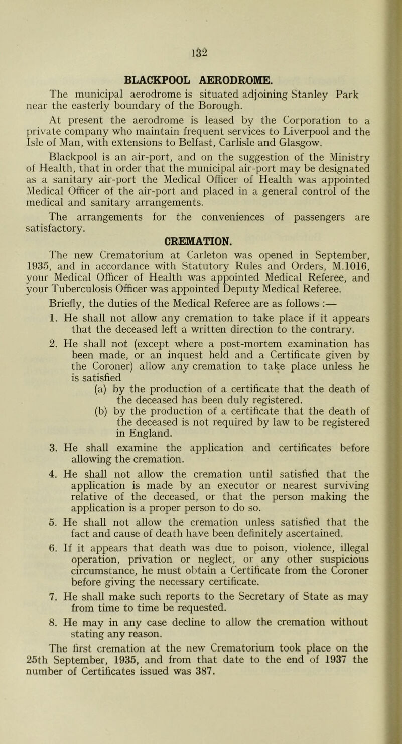 13^ BLACKPOOL AERODROME. The municipal aerodrome is situated adjoining Stanley Park near the easterly boundary of the Borough. At present the aerodrome is leased by the Corporation to a jaivate company who maintain frequent services to Liverpool and the Isle of Man, with extensions to Belfast, Carlisle and Glasgow. Blackpool is an air-port, and on the suggestion of the Ministry of Health, that in order that the municipal air-port may be designated as a sanitary air-port the Medical Officer of Health was appointed Medical Officer of the air-port and placed in a general control of the medical and sanitary arrangements. The arrangements for the conveniences of passengers are satisfactory. CREMATION. The new Crematorium at Carleton was opened in September, 1935, and in accordance with Statutory Rules and Orders, M.1016, your Medical Officer of Health was appointed Medical Referee, and your Tuberculosis Officer was appointed Deputy Medical Referee. Briefly, the duties of the Medical Referee are as follows :— 1. He shall not allow any cremation to take place if it appears that the deceased left a written direction to the contrary. 2. He shall not (except where a post-mortem examination has been made, or an inquest held and a Certificate given by the Coroner) allow any cremation to take place unless he is satisfied (a) by the production of a certificate that the death of the deceased has been duly registered. (b) by the production of a certificate that the death of the deceased is not required by law to be registered in England. 3. He shall examine the application and certificates before allowing the cremation. 4. He shall not allow the cremation until satisfied that the application is made by an executor or nearest surviving relative of the deceased, or that the person making the application is a proper person to do so. 5. He shall not allow the cremation unless satisfied that the fact and cause of death have been definitely ascertained. 6. If it appears that death was due to poison, violence, illegal operation, privation or neglect, or any other suspicious circumstance, he must obtain a Certificate from the Coroner before giving the necessary certificate. 7. He shall make such reports to the Secretary of State as may from time to time be requested. 8. He may in any case decline to allow the cremation without stating any reason. The first cremation at the new Crematorium took place on the 25th September, 1935, and from that date to the end of 1937 the number of Certificates issued was 387.