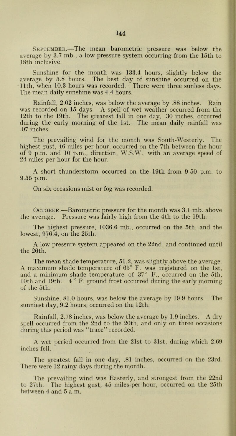 September.—The mean barometric pressure was below the average by 3.7 mb., a low pressure system occurring from the 15th to 18th inclusive. Sunshine for the month was 133.4 hours, slightly below the average by 5.8 hours. The best day of sunshine occurred on the -11th, when 10.3 hours was recorded. There were three sunless days. The mean daily sunshine was 4.4 hours. Rainfall, 2.02 inches, was below the average by .88 inches. Rain was recorded on 15 days. A spell of wet weather occurred from the 12th to the 19th. The greatest fall in one day, .30 inches, occurred during the early morning of the 1st. The mean daily rainfall was .07 inches. The prevailing wind for the month was South-Westerly. The highest gust, 46 miles-per-hour, occurred on the 7th between the hour of 9 p.rn. and 10 p.m., direction, W.S.W., with an average speed of 24 miles-per-hour for the hour. A short thunderstorm occurred on the 19th from 9-50 p.m. to 9.55 p.m. On six occasions mist or fog was recorded. October.-—^Barometric pressure for the month was 3.1 mb. above the average. Pressure was fairly high from the 4th to the 19th. The highest pressure, 1036.6 mb., occurred on the 5th, and the lowest, 976.4, on the 25th. A low pressure systenr appeared on the 22nd, and continued until the 26th. The mean shade temperature, 51.2, was slightly above the average. A m.aximum shade temperature of 65° F. was registered on the 1st, and a niinimum shade temperature of 37° F., occurred on the 5th, lOtli and 19th. 4 ° F. ground frost occurred during the early morning of the 5th. Sunshine, 81.0 hours, was below the average by 19.9 hours. The sunniest day, 9.2 hours, occurred on the 12th. Rainfall, 2.78 inches, was below the average by 1.9 inches. A dry spell occurred from the 2nd to the 20th, and only on three occasions during this period was “trace” recorded. A wet ])eriod occurred from the 21st to 31st, during which 2.69 inches fell. The greatest fall in one day, .81 inches, occurred on the 23rd. There were 12 rainy days during the month. The ])revailing wind was Easterly, and strongest from the 22nd to 27th. The highest gust, 45 miles-per-hour, occurred on the 25th between 4 and 5 a.m.