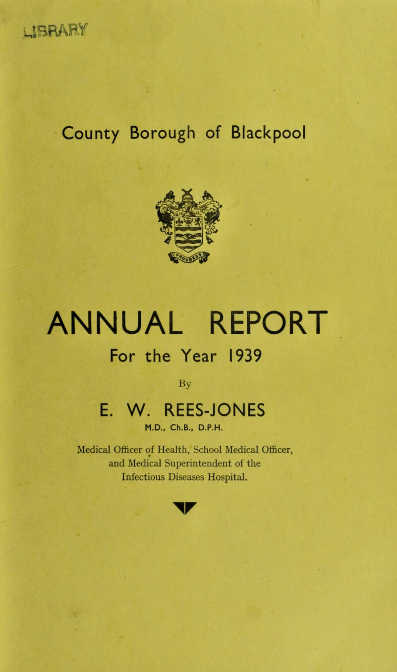 uBWvpy • County Borough of Blackpool ANNUAL REPORT For the Year 1939 By E. W. REES-JONES M.D., Ch.B., D.P.H. Medical Officer of Health, School Medical Officer, and Medical Superintendent of the Infectious Diseases Hospital.