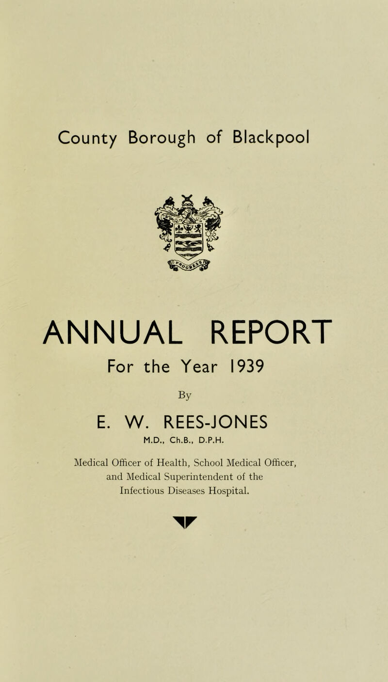 County Borough of Blackpool ANNUAL REPORT For the Year 1939 By E. W. REES-JONES M.D., Ch.B., D.P.H. Medical Officer of Health, School Medical Officer, and Medical Superintendent of the Infectious Diseases Hospital.